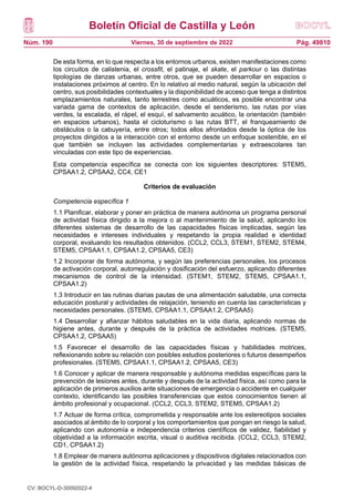 Boletín Oficial de Castilla y León
Núm. 190 Pág. 49810
Viernes, 30 de septiembre de 2022
De esta forma, en lo que respecta a los entornos urbanos, existen manifestaciones como
los circuitos de calistenia, el crossfit, el patinaje, el skate, el parkour o las distintas
tipologías de danzas urbanas, entre otros, que se pueden desarrollar en espacios o
instalaciones próximos al centro. En lo relativo al medio natural, según la ubicación del
centro, sus posibilidades contextuales y la disponibilidad de acceso que tenga a distintos
emplazamientos naturales, tanto terrestres como acuáticos, es posible encontrar una
variada gama de contextos de aplicación, desde el senderismo, las rutas por vías
verdes, la escalada, el rápel, el esquí, el salvamento acuático, la orientación (también
en espacios urbanos), hasta el cicloturismo o las rutas BTT, el franqueamiento de
obstáculos o la cabuyería, entre otros; todos ellos afrontados desde la óptica de los
proyectos dirigidos a la interacción con el entorno desde un enfoque sostenible, en el
que también se incluyen las actividades complementarias y extraescolares tan
vinculadas con este tipo de experiencias.
Esta competencia específica se conecta con los siguientes descriptores: STEM5,
CPSAA1.2, CPSAA2, CC4, CE1
Criterios de evaluación
Competencia específica 1
1.1 Planificar, elaborar y poner en práctica de manera autónoma un programa personal
de actividad física dirigido a la mejora o al mantenimiento de la salud, aplicando los
diferentes sistemas de desarrollo de las capacidades físicas implicadas, según las
necesidades e intereses individuales y respetando la propia realidad e identidad
corporal, evaluando los resultados obtenidos. (CCL2, CCL3, STEM1, STEM2, STEM4,
STEM5, CPSAA1.1, CPSAA1.2, CPSAA5, CE3)
1.2 Incorporar de forma autónoma, y según las preferencias personales, los procesos
de activación corporal, autorregulación y dosificación del esfuerzo, aplicando diferentes
mecanismos de control de la intensidad. (STEM1, STEM2, STEM5, CPSAA1.1,
CPSAA1.2)
1.3 Introducir en las rutinas diarias pautas de una alimentación saludable, una correcta
educación postural y actividades de relajación, teniendo en cuenta las características y
necesidades personales. (STEM5, CPSAA1.1, CPSAA1.2, CPSAA5)
1.4 Desarrollar y afianzar hábitos saludables en la vida diaria, aplicando normas de
higiene antes, durante y después de la práctica de actividades motrices. (STEM5,
CPSAA1.2, CPSAA5)
1.5 Favorecer el desarrollo de las capacidades físicas y habilidades motrices,
reflexionando sobre su relación con posibles estudios posteriores o futuros desempeños
profesionales. (STEM5, CPSAA1.1, CPSAA1.2, CPSAA5, CE3)
1.6 Conocer y aplicar de manera responsable y autónoma medidas específicas para la
prevención de lesiones antes, durante y después de la actividad física, así como para la
aplicación de primeros auxilios ante situaciones de emergencia o accidente en cualquier
contexto, identificando las posibles transferencias que estos conocimientos tienen al
ámbito profesional y ocupacional. (CCL2, CCL3, STEM2, STEM5, CPSAA1.2)
1.7 Actuar de forma crítica, comprometida y responsable ante los estereotipos sociales
asociados al ámbito de lo corporal y los comportamientos que pongan en riesgo la salud,
aplicando con autonomía e independencia criterios científicos de validez, fiabilidad y
objetividad a la información escrita, visual o auditiva recibida. (CCL2, CCL3, STEM2,
CD1, CPSAA1.2)
1.8 Emplear de manera autónoma aplicaciones y dispositivos digitales relacionados con
la gestión de la actividad física, respetando la privacidad y las medidas básicas de
CV: BOCYL-D-30092022-4
 