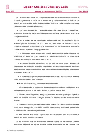 Boletín Oficial de Castilla y León
Núm. 190 Pág. 49569
Viernes, 30 de septiembre de 2022
8. Las calificaciones de las competencias clave serán decididas por el equipo
docente, igualmente a partir de la valoración y calificación de los criterios de
evaluación establecidos en las programaciones didácticas de las materias que cursa
cada alumno en un nivel determinado.
9. El proceso de valoración y calificación de los criterios de evaluación será único,
y permitirá obtener de forma simultánea la calificación de cada materia y de cada
competencia clave.
10. En el anexo II.B se determinan orientaciones para la evaluación de los
aprendizajes del alumnado. En todo caso, las condiciones de realización de los
procesos asociados a la evaluación se adaptarán a las necesidades del alumnado
con necesidad específica de apoyo educativo.
11. El alumnado podrá realizar una prueba extraordinaria de las materias no
superadas, en las fechas que a tal efecto se determine anualmente por orden de la
consejería competente en materia de educación.
12. El equipo docente, coordinado por el tutor de cada grupo, realizará el
seguimiento del alumnado y valorará su progreso, en las correspondientes sesiones
de evaluación, en los términos que a tal efecto determine la consejería competente
en materia de educación.
13. El profesorado que imparte bachillerato evaluará su propia práctica docente
como punto de partida para su mejora.
Artículo 32. Promoción y permanencia del alumnado.
1. En lo referente a la promoción en la etapa de bachillerato se atenderá a lo
regulado en el artículo 21 del Real Decreto 243/2022, de 5 de abril.
2. Promocionarán de primero a segundo curso los alumnos que hayan superado
todas las materias cursadas o tengan evaluación negativa en dos materias como
máximo.
3. Cuando un alumno promocione sin haber superado todas las materias, deberá
matricularse en segundo curso de las materias no superadas de primero, que tendrán
la consideración de materias pendientes.
4. Los centros educativos organizarán las actividades de recuperación y
evaluación de las materias pendientes.
5. El alumnado que al término del segundo curso de bachillerato tuvieran
evaluación negativa en alguna materia, podrá matricularse de las mismas sin
CV: BOCYL-D-30092022-4
 