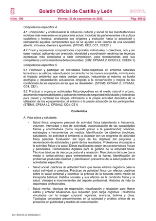 Boletín Oficial de Castilla y León
Núm. 190 Pág. 49812
Viernes, 30 de septiembre de 2022
Competencia específica 4
4.1 Comprender y contextualizar la influencia cultural y social de las manifestaciones
motrices más relevantes en el panorama actual, incluidas las pertenecientes a la cultura
castellana y leonesa, analizando sus orígenes y evolución hasta la actualidad y
rechazando aquellos componentes que no se ajusten a los valores de una sociedad
abierta, inclusiva, diversa e igualitaria. (STEM5, CD2, CC1, CCEC1)
4.2 Crear y representar composiciones corporales individuales o colectivas, con y sin
base musical, aplicando con precisión, idoneidad y coordinación escénica las técnicas
expresivas más apropiadas a cada composición, para representarlas ante sus
compañeros u otros miembros de la comunidad. (CD2, CPSAA1.2, CCEC3.2, CCEC4.1)
Competencia específica 5
5.1 Promover y participar en actividades físico-deportivas en entornos naturales
terrestres o acuáticos, interactuando con el entorno de manera sostenible, minimizando
el impacto ambiental que estas puedan producir, reduciendo al máximo su huella
ecológica y desarrollando actuaciones dirigidas a la conservación y mejora de las
condiciones de los espacios en los que se desarrollen. (STEM5, CPSAA1.2, CPSAA2,
CC4, CE1)
5.2 Practicar y organizar actividades físico-deportivas en el medio natural y urbano,
asumiendo responsabilidades y aplicando normas de seguridad individuales y colectivas
para prever y controlar los riesgos intrínsecos a la propia actividad derivados de la
utilización de los equipamientos, el entorno o la propia actuación de los participantes.
(STEM5, CPSAA1.2, CPSAA2, CC4, CE1)
Contenidos
A. Vida activa y saludable.
- Salud física: programa personal de actividad física (atendiendo a frecuencia,
volumen, intensidad y tipo de actividad). Autoevaluación de las capacidades
físicas y coordinativas (como requisito previo a la planificación): técnicas,
estrategias y herramientas de medida. Identificación de objetivos (motrices,
saludables, de actividad o similares) a alcanzar con un programa de actividad
física personal. Evaluación del logro de los objetivos del programa y
reorientación de actividades a partir de los resultados. Profesiones vinculadas a
la actividad física y la salud. Dietas equilibradas según las características físicas
y personales. Herramientas digitales para la gestión de la actividad física.
Técnicas básicas de descarga postural y relajación. Musculatura del core (zona
media o lumbo-pélvica) para entrenamiento de la fuerza. Identificación de
problemas posturales básicos y planificación preventiva de la salud postural en
actividades específicas.
- Salud social: prácticas de actividad física que tienen efectos negativos para la
salud individual o colectiva. Prácticas de actividad física con efectos positivos
sobre la salud personal y colectiva: la práctica de la bicicleta como medio de
transporte habitual. Hábitos sociales y sus efectos en la condición física y la
salud. Ventajas e inconvenientes del deporte profesional. Historias de vida de
deportistas profesionales.
- Salud mental: técnicas de respiración, visualización y relajación para liberar
estrés y enfocar situaciones que requieren gran carga cognitiva. Trastornos
vinculados con la imagen corporal: vigorexia, anorexia, bulimia y otros.
Tipologías corporales predominantes en la sociedad y análisis crítico de su
presencia en publicidad y medios de comunicación.
CV: BOCYL-D-30092022-4
 