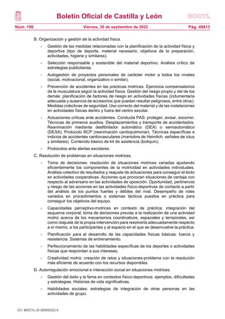 Boletín Oficial de Castilla y León
Núm. 190 Pág. 49813
Viernes, 30 de septiembre de 2022
B. Organización y gestión de la actividad física.
- Gestión de las medidas relacionadas con la planificación de la actividad física y
deportiva (tipo de deporte, material necesario, objetivos de la preparación,
actividades, higiene y similares).
- Selección responsable y sostenible del material deportivo. Análisis crítico de
estrategias publicitarias.
- Autogestión de proyectos personales de carácter motor a todos los niveles
(social, motivacional, organizativo o similar).
- Prevención de accidentes en las prácticas motrices. Ejercicios compensatorios
de la musculatura según la actividad física. Gestión del riesgo propio y del de los
demás: planificación de factores de riesgo en actividades físicas (indumentaria
adecuada y ausencia de accesorios que puedan resultar peligrosos, entre otros).
Medidas colectivas de seguridad. Uso correcto del material y de las instalaciones
en actividades físicas dentro y fuera del centro escolar.
- Actuaciones críticas ante accidentes. Conducta PAS: proteger, avisar, socorrer.
Técnicas de primeros auxilios. Desplazamientos y transporte de accidentados.
Reanimación mediante desfibrilador automático (DEA) o semiautomático
(DESA). Protocolo RCP (reanimación cardiopulmonar). Técnicas específicas e
indicios de accidentes cardiovasculares (maniobra de Heimlich, señales de ictus
y similares). Contenido básico de kit de asistencia (botiquín).
- Protocolos ante alertas escolares.
C. Resolución de problemas en situaciones motrices.
- Toma de decisiones: resolución de situaciones motrices variadas ajustando
eficientemente los componentes de la motricidad en actividades individuales.
Análisis colectivo de resultados y reajuste de actuaciones para conseguir el éxito
en actividades cooperativas. Acciones que provocan situaciones de ventaja con
respecto al adversario en las actividades de oposición. Oportunidad, pertinencia
y riesgo de las acciones en las actividades físico-deportivas de contacto a partir
del análisis de los puntos fuertes y débiles del rival. Desempeño de roles
variados en procedimientos o sistemas tácticos puestos en práctica para
conseguir los objetivos del equipo.
- Capacidades perceptivo-motrices en contexto de práctica: integración del
esquema corporal; toma de decisiones previas a la realización de una actividad
motriz acerca de los mecanismos coordinativos, espaciales y temporales, así
como reajuste de la propia intervención para resolverla adecuadamente respecto
a sí mismo, a los participantes y al espacio en el que se desenvuelve la práctica.
- Planificación para el desarrollo de las capacidades físicas básicas: fuerza y
resistencia. Sistemas de entrenamiento.
- Perfeccionamiento de las habilidades específicas de los deportes o actividades
físicas que respondan a sus intereses.
- Creatividad motriz: creación de retos y situaciones-problema con la resolución
más eficiente de acuerdo con los recursos disponibles.
D. Autorregulación emocional e interacción social en situaciones motrices.
- Gestión del éxito y la fama en contextos físico-deportivos: ejemplos, dificultades
y estrategias. Historias de vida significativas.
- Habilidades sociales: estrategias de integración de otras personas en las
actividades de grupo.
CV: BOCYL-D-30092022-4
 
