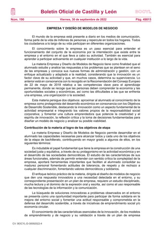 Boletín Oficial de Castilla y León
Núm. 190 Pág. 49815
Viernes, 30 de septiembre de 2022
EMPRESA Y DISEÑO DE MODELOS DE NEGOCIO
El mundo de la empresa está presente a diario en los medios de comunicación,
forma parte de la vida de millones de personas y repercute en todos los hogares. Todos
los ciudadanos a lo largo de su vida participan en diferentes organizaciones.
El conocimiento sobre la empresa es un paso esencial para entender el
funcionamiento del conjunto de la economía por la interrelación que existe entre la
empresa y el entorno en el que lleva a cabo su actividad. También es esencial para
aprender a participar activamente en cualquier institución a lo largo de la vida.
La materia Empresa y Diseño de Modelos de Negocio tiene como finalidad que el
alumnado estudie y analice las respuestas a los problemas que se plantean en el seno
de las empresas y conozca sus nuevas formas de administración y gestión, con un
enfoque actualizado y adaptado a la realidad, considerando que la innovación es un
factor clave de su actividad y que, en muchos casos, determina su supervivencia. Lo
anterior está en consonancia con lo recogido en la Recomendación del Consejo Europeo
de 22 de mayo de 2018 relativa a las competencias clave para el aprendizaje
permanente, donde se recoge que las personas deben comprender la economía y las
oportunidades sociales y económicas, así como las dificultades a las que se enfrenta
una empresa, una organización o la sociedad.
Esta materia persigue dos objetivos: aproximar al alumnado al conocimiento de la
empresa como protagonista del desarrollo económico en consonancia con los Objetivos
de Desarrollo Sostenible, destacando la innovación como un aspecto fundamental de la
actividad empresarial e integrando los valores propios de la responsabilidad social
corporativa; y fomentar una cultura emprendedora que potencie la creatividad y el
espíritu de innovación, la reflexión crítica y la toma de decisiones fundamentadas para
diseñar un modelo de negocio y analizar su posible viabilidad.
Contribución de la materia al logro de los objetivos de etapa
La materia Empresa y Diseño de Modelos de Negocio permite desarrollar en el
alumnado las capacidades necesarias para alcanzar todos y cada uno de los objetivos
de la etapa de bachillerato, contribuyendo en mayor grado a algunos de ellos, en los
siguientes términos:
Es indudable el papel fundamental que tiene la empresa en la construcción de una
sociedad justa y equitativa, a través de su protagonismo en la actividad económica y en
el desarrollo de las sociedades democráticas. El estudio de las características de sus
áreas funcionales, además de permitir entender con sentido crítico la complejidad de la
empresa, aportará herramientas importantes que faciliten al alumnado consolidar su
madurez personal fomentando actitudes de tolerancia, de respeto y de rechazo a
cualquier discriminación, fomentando valores democráticos y solidarios.
El enfoque teórico práctico de la materia, dirigida al diseño de modelos de negocio
que den una respuesta innovadora a una necesidad detectada en el entorno, y su
correspondiente presentación en un plan de empresa, requiere un estudio disciplinado,
mucha lectura y el dominio de la expresión oral y escrita, así como el uso responsable
de las tecnologías de la información y la comunicación.
La búsqueda de soluciones innovadoras a problemas observados en el entorno
se presenta como una oportunidad importante para participar de forma solidaria en la
mejora del entorno social y fomentar una actitud responsable y comprometida en la
defensa del desarrollo sostenible, a través de iniciativas de emprendimiento social y/o
economía circular.
El conocimiento de las características esenciales de la innovación, de los modelos
de emprendimiento y de negocio y su validación a través de un plan de empresa
CV: BOCYL-D-30092022-4
 