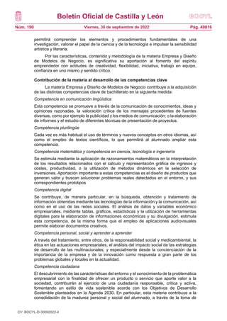 Boletín Oficial de Castilla y León
Núm. 190 Pág. 49816
Viernes, 30 de septiembre de 2022
permitirá comprender los elementos y procedimientos fundamentales de una
investigación, valorar el papel de la ciencia y de la tecnología e impulsar la sensibilidad
artística y literaria.
Por las características, contenido y metodología de la materia Empresa y Diseño
de Modelos de Negocio, es significativa su aportación al fomento del espíritu
emprendedor con actitudes de creatividad, flexibilidad, iniciativa, trabajo en equipo,
confianza en uno mismo y sentido crítico.
Contribución de la materia al desarrollo de las competencias clave
La materia Empresa y Diseño de Modelos de Negocio contribuye a la adquisición
de las distintas competencias clave de bachillerato en la siguiente medida:
Competencia en comunicación lingüística
Esta competencia se promueve a través de la comunicación de conocimientos, ideas y
opiniones razonadas, la valoración crítica de los mensajes procedentes de fuentes
diversas, como por ejemplo la publicidad y los medios de comunicación; o la elaboración
de informes y el estudio de diferentes técnicas de presentación de proyectos.
Competencia plurilingüe
Cada vez es más habitual el uso de términos y nuevos conceptos en otros idiomas, así
como el empleo de textos científicos, lo que permitirá al alumnado ampliar esta
competencia.
Competencia matemática y competencia en ciencia, tecnología e ingeniería
Se estimula mediante la aplicación de razonamientos matemáticos en la interpretación
de los resultados relacionados con el cálculo y representación gráfica de ingresos y
costes, productividad, o la utilización de métodos dinámicos en la selección de
inversiones. Aportación importante a estas competencias es el diseño de productos que
generan valor y buscan solucionar problemas reales detectados en el entorno, y sus
correspondientes prototipos
Competencia digital
Se contribuye, de manera particular, en la búsqueda, obtención y tratamiento de
información obtenidas mediante las tecnologías de la información y la comunicación, así
como en el uso de las redes sociales. El análisis de datos y variables económico
empresariales, mediante tablas, gráficos, estadísticas y la utilización de herramientas
digitales para la elaboración de informaciones económicas y su divulgación, estimula
esta competencia, de la misma forma que el empleo de aplicaciones audiovisuales
permite elaborar documentos creativos.
Competencia personal, social y aprender a aprender
A través del tratamiento, entre otros, de la responsabilidad social y medioambiental, la
ética en las actuaciones empresariales, el análisis del impacto social de las estrategias
de desarrollo de las multinacionales, y especialmente desde la concienciación de la
importancia de la empresa y de la innovación como respuesta a gran parte de los
problemas globales y locales en la actualidad.
Competencia ciudadana
El descubrimiento de las características del entorno y el conocimiento de la problemática
empresarial con la finalidad de ofrecer un producto o servicio que aporte valor a la
sociedad, contribuirán al ejercicio de una ciudadanía responsable, crítica y activa,
fomentando un estilo de vida sostenible acorde con los Objetivos de Desarrollo
Sostenible planteados en la Agenda 2030. En particular, esta materia contribuye a la
consolidación de la madurez personal y social del alumnado, a través de la toma de
CV: BOCYL-D-30092022-4
 
