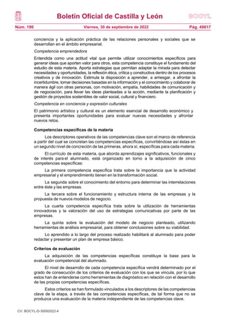 Boletín Oficial de Castilla y León
Núm. 190 Pág. 49817
Viernes, 30 de septiembre de 2022
conciencia y la aplicación práctica de las relaciones personales y sociales que se
desarrollan en el ámbito empresarial.
Competencia emprendedora
Entendida como una actitud vital que permite utilizar conocimientos específicos para
generar ideas que aporten valor para otros, esta competencia constituye el fundamento del
estudio de esta materia. Aporta estrategias que permitan adaptar la mirada para detectar
necesidades y oportunidades, la reflexión ética, crítica y constructiva dentro de los procesos
creativos y de innovación. Estimula la disposición a aprender, a arriesgar, a afrontar la
incertidumbre, tomar decisiones basadas en la información y el conocimiento y colaborar de
manera ágil con otras personas, con motivación, empatía, habilidades de comunicación y
de negociación, para llevar las ideas planteadas a la acción, mediante la planificación y
gestión de proyectos sostenibles de valor social, cultural y financiero.
Competencia en conciencia y expresión culturales
El patrimonio artístico y cultural es un elemento esencial de desarrollo económico y
presenta importantes oportunidades para evaluar nuevas necesidades y afrontar
nuevos retos.
Competencias específicas de la materia
Los descriptores operativos de las competencias clave son el marco de referencia
a partir del cual se concretan las competencias específicas, convirtiéndose así éstas en
un segundo nivel de concreción de las primeras, ahora sí, específicas para cada materia.
El currículo de esta materia, que aborda aprendizajes significativos, funcionales y
de interés para el alumnado, está organizado en torno a la adquisición de cinco
competencias específicas:
La primera competencia específica trata sobre la importancia que la actividad
empresarial y el emprendimiento tienen en la transformación social.
La segunda sobre el conocimiento del entorno para determinar las interrelaciones
entre éste y las empresas.
La tercera sobre el funcionamiento y estructura interna de las empresas y la
propuesta de nuevos modelos de negocio.
La cuarta competencia específica trata sobre la utilización de herramientas
innovadoras y la valoración del uso de estrategias comunicativas por parte de las
empresas.
La quinta sobre la evaluación del modelo de negocio planteado, utilizando
herramientas de análisis empresarial, para obtener conclusiones sobre su viabilidad.
Lo aprendido a lo largo del proceso realizado habilitará al alumnado para poder
redactar y presentar un plan de empresa básico.
Criterios de evaluación
La adquisición de las competencias específicas constituye la base para la
evaluación competencial del alumnado.
El nivel de desarrollo de cada competencia específica vendrá determinado por el
grado de consecución de los criterios de evaluación con los que se vincula, por lo que
estos han de entenderse como herramientas de diagnóstico en relación con el desarrollo
de las propias competencias específicas.
Estos criterios se han formulado vinculados a los descriptores de las competencias
clave de la etapa, a través de las competencias específicas, de tal forma que no se
produzca una evaluación de la materia independiente de las competencias clave.
CV: BOCYL-D-30092022-4
 