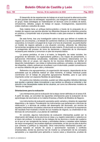 Boletín Oficial de Castilla y León
Núm. 190 Pág. 49819
Viernes, 30 de septiembre de 2022
El desarrollo de las experiencias de trabajo en el aula buscará la alternancia entre
los dos grandes tipos de estrategias: expositivas y de indagación personal y de trabajo
en grupo. Estas estrategias se materializarán en técnicas como el análisis de textos,
simulaciones, debates, juegos de trabajo en equipo, investigaciones, exposiciones
orales creativas o estudios de casos.
Esta materia tiene un enfoque teórico-práctico a través de la propuesta de un
modelo de negocio que permita abordar los diferentes bloques de contenidos ponerlos
en práctica y comprender todo el proceso llevado a cabo para evaluar la viabilidad del
modelo.
De esta forma, tras una investigación sobre los ejes que definen el modelo de
negocio de una empresa, y el debate de cuestiones relativas a la responsabilidadsocial
corporativa, la inclusión o el papel de la mujer a la hora de emprender, se podrá diseñar
un modelo de negocio aplicado a una situación concreta, utilizando las diferentes
herramientas recogidas en los contenidos de esta materia. El alumnado se convierte en
el protagonista del proceso de toma de decisiones y dispondrá de la información
necesaria para redactar y comunicar un plan de empresa básico.
La prensa periódica, el cine o el teatro, la fotografía, las redes sociales, los
programas de televisión, los organizadores gráficos y los mapas de pensamiento, o
aplicaciones informáticas actualizadas, materiales educativos relacionados con los
distintos roles en un grupo, son algunos de los recursos didácticos que facilitan el
desarrollo metodológico. Las visitas a instituciones públicas y privadas y la elaboración
de infografías, vídeos, podcast por el profesor o por el alumnado, pueden convertirse en
un recurso didáctico de gran valor y motivación.
Referente a los agrupamientos y la organización del espacio, dependiendo de las
actividades que se pretenda realizar en cada momento, el trabajo individual puede
coordinarse con el trabajo de pequeñas agrupaciones flexibles, para lo que sería
importante contar con espacios flexibles de aprendizaje.
En cuanto a los métodos concretos, pueden ser útiles aquellos métodos o técnicas
que ayudan a generar ideas innovadoras y que centran su eficacia en entender y dar
solución a las necesidades reales de los usuarios, así como los diferentes modelos de
“lienzos de negocios”.
Orientaciones para la evaluación
Las orientaciones para la evaluación de la etapa vienen definidas en el anexo II.B.
A partir de estas, se concretan las siguientes orientaciones para la evaluación de los
aprendizajes del alumnado en la materia Empresa y Diseño de Modelos de Negocio.
Los instrumentos de evaluación asociados serán variados y dotados de capacidad
diagnóstica y de mejora. Prevalecerán los instrumentos que pertenezcan a técnicas de
observación y a técnicas de análisis del desempeño del alumnado, por encima de
aquellos instrumentos vinculados a técnicas de rendimiento, sin disminuir la importancia
del resultado final mostrado a través de sus modelos de negocio, su creatividad en las
técnicas de comunicación y sus planes de viabilidad.
En concreto, algunos instrumentos de evaluación interesantes pueden ser: la
observación del trabajo de los alumnos en clase y su registro sistemático o selectivo en
el diario del profesor, la revisión de los trabajos de los alumnos a través del cuaderno
en el que se van recogiendo las tareas y actividades diarias o carpetas sobre trabajos
de mayor envergadura, las pruebas objetivas comentadas, en las que se pide al alumno
que comente o justifique su respuesta. Otros instrumentos interesantes pueden ser:
pruebas basadas en estudio de casos o aproximación razonada a conflictos
empresariales, donde los alumnos han de mostrar su comprensión de los conceptos
apropiados y su capacidad para aplicarlos a nuevos casos y situaciones, pruebas de
CV: BOCYL-D-30092022-4
 