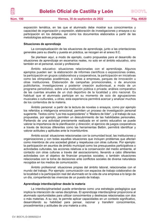 Boletín Oficial de Castilla y León
Núm. 190 Pág. 49820
Viernes, 30 de septiembre de 2022
exposición temática, en las que el alumnado debe mostrar sus conocimientos y
capacidad de organización y expresión, elaboración de investigaciones y ensayos o su
participación en los debates, así como los documentos elaborados a partir de las
metodologías activas propuestas.
Situaciones de aprendizaje
La conceptualización de las situaciones de aprendizaje, junto a las orientaciones
generales para su diseño y puesta en práctica, se recogen en el anexo II.C.
Se plantean aquí, a modo de ejemplo, cuatro propuestas para el desarrollo de
situaciones de aprendizaje en escenarios reales, no solo en el ámbito educativo, sino
también en el personal, social y profesional.
Ámbito educativo: situaciones relacionadas con el aprendizaje. Algunos
ejemplos pueden ser: la elaboración de informes científicos o exposiciones orales,
la participación en grupos colaborativos y cooperativos, la participación en iniciativas
como las olimpiadas académicas, o visitas a empresas, parques de innovación u
otras instituciones. Elaboración de campañas promocionales, o de anuncios
publicitarios; investigaciones y posterior creación audiovisual, a modo de un
programa periodístico, sobre una institución pública o privada; análisis comparativo
de las cuentas anuales de un club deportivo de la localidad y otro nacional. Es
habitual que el alumnado participe en su momento de ocio de agrupaciones
musicales o culturales, u otras; esta experiencia permitirá acercar y analizar muchos
de los contenidos de la materia.
Ámbito personal: a partir de la lectura de novelas o ensayos, como por ejemplo
los referidos a inteligencia emocional, permiten un proceso de investigación personal
sugerente. Textos como “Los tres superpoderes” o “Madera de líder”, y el trabajo de sus
propuestas, por ejemplo, permiten un descubrimiento de las habilidades personales.
Partiendo de una actividad previamente realizada en el centro educativo se puede
valorar la importancia de la planificación y dirección; el ejercicio de juegos cooperativos
a través de técnicas diferentes como las herramientas Belbin, permitirá identificar y
valorar actitudes y aptitudes ante la incertidumbre.
Ámbito social: situaciones relacionadas con la comunidad local, las instituciones y
organizaciones y con todas aquellas situaciones que incluyen problemas que afectan
como miembros de una sociedad global y respetuosa con otras culturas. Por ejemplo:
la participación en asuntos de ámbito municipal como los presupuestos participativos o
actividades culturales, las acciones relativas a la conservación del medio ambiente, el
contacto con otras culturas a través del asociacionismo, llevando a cabo diferentes
actividades con el objetivo de financiar proyectos sociales; o también situaciones
relacionadas con la toma de decisiones ante conflictos sociales de diversa naturaleza
recogidos en los medios de comunicación.
Ámbito profesional: situaciones propias del ámbito laboral, relacionadas con el
mundo del trabajo. Por ejemplo: comunicación con espacios de trabajo colaborativo de
la localidad o la participación real del alumnado en la vida de una empresa a lo largo de
un día, compartiendo las vivencias de un puesto de trabajo.
Aprendizaje interdisciplinar desde la materia
La interdisciplinariedad puede entenderse como una estrategia pedagógica que
implica la interacción de varias disciplinas. El aprendizaje interdisciplinar proporciona al
alumnado oportunidades para utilizar conocimientos y destrezas relacionadas con dos
o más materias. A su vez, le permite aplicar capacidades en un contexto significativo,
desarrollando su habilidad para pensar, razonar y transferir conocimientos,
procedimientos y actitudes de una materia a otra.
CV: BOCYL-D-30092022-4
 