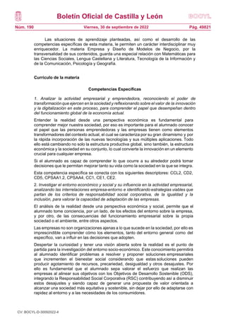 Boletín Oficial de Castilla y León
Núm. 190 Pág. 49821
Viernes, 30 de septiembre de 2022
Las situaciones de aprendizaje planteadas, así como el desarrollo de las
competencias específicas de esta materia, le permiten un carácter interdisciplinar muy
enriquecedor. La materia Empresa y Diseño de Modelos de Negocio, por la
transversalidad de sus contenidos, guarda una especial relación con Matemáticas para
las Ciencias Sociales, Lengua Castellana y Literatura, Tecnología de la Información y
de la Comunicación, Psicología y Geografía.
Currículo de la materia
Competencias Específicas
1. Analizar la actividad empresarial y emprendedora, reconociendo el poder de
transformación que ejercen en la sociedad y reflexionando sobre el valor de la innovación
y la digitalización en este proceso, para comprender el papel que desempeñan dentro
del funcionamiento global de la economía actual.
Entender la realidad desde una perspectiva económica es fundamental para
comprender mejor nuestra sociedad, por eso es importante para el alumnado conocer
el papel que las personas emprendedoras y las empresas tienen como elementos
transformadores del contexto actual, el cual se caracteriza por su gran dinamismo y por
la rápida incorporación de las nuevas tecnologías y sus múltiples aplicaciones. Todo
ello está cambiando no solo la estructura productiva global, sino también, la estructura
económica y la sociedad en su conjunto, lo cual convierte la innovación en un elemento
crucial para cualquier empresa.
Si el alumnado es capaz de comprender lo que ocurre a su alrededor podrá tomar
decisiones que le permitan mejorar tanto su vida como la sociedad en la que se integra.
Esta competencia específica se conecta con los siguientes descriptores: CCL2, CD2,
CD5, CPSAA1.2, CPSAA4, CC1, CE1, CE2.
2. Investigar el entorno económico y social y su influencia en la actividad empresarial,
analizando las interrelaciones empresa-entorno e identificando estrategias viables que
partan de los criterios de responsabilidad social corporativa, de la igualdad y la
inclusión, para valorar la capacidad de adaptación de las empresas.
El análisis de la realidad desde una perspectiva económica y social, permite que el
alumnado tome conciencia, por un lado, de los efectos del entorno sobre la empresa,
y por otro, de las consecuencias del funcionamiento empresarial sobre la propia
sociedad o el ambiente, entre otros aspectos.
Las empresas no son organizaciones ajenas a lo que sucede en la sociedad, por ello es
imprescindible comprender cómo los elementos, tanto del entorno general como del
específico, van a influir en las decisiones que adopten.
Despertar la curiosidad y tener una visión abierta sobre la realidad es el punto de
partida para la investigación del entorno socio-económico. Este conocimiento permitirá
al alumnado identificar problemas a resolver y proponer soluciones empresariales
que incrementen el bienestar social considerando que estas soluciones pueden
producir agotamiento de recursos, precariedad, desigualdad y otros desajustes. Por
ello es fundamental que el alumnado sepa valorar el esfuerzo que realizan las
empresas al alinear sus objetivos con los Objetivos de Desarrollo Sostenible (ODS),
integrando la Responsabilidad Social Corporativa (RSC) contribuyendo así a disminuir
estos desajustes y siendo capaz de generar una propuesta de valor orientada a
alcanzar una sociedad más equitativa y sostenible, sin dejar por ello de adaptarse con
rapidez al entorno y a las necesidades de los consumidores.
CV: BOCYL-D-30092022-4
 