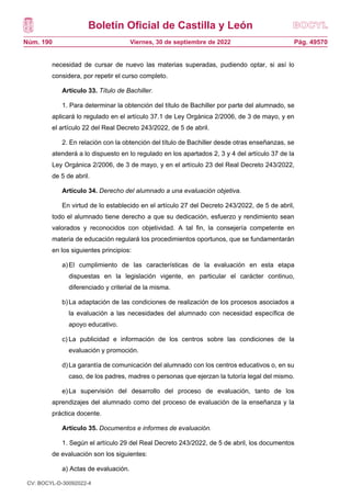 Boletín Oficial de Castilla y León
Núm. 190 Pág. 49570
Viernes, 30 de septiembre de 2022
necesidad de cursar de nuevo las materias superadas, pudiendo optar, si así lo
considera, por repetir el curso completo.
Artículo 33. Título de Bachiller.
1. Para determinar la obtención del título de Bachiller por parte del alumnado, se
aplicará lo regulado en el artículo 37.1 de Ley Orgánica 2/2006, de 3 de mayo, y en
el artículo 22 del Real Decreto 243/2022, de 5 de abril.
2. En relación con la obtención del título de Bachiller desde otras enseñanzas, se
atenderá a lo dispuesto en lo regulado en los apartados 2, 3 y 4 del artículo 37 de la
Ley Orgánica 2/2006, de 3 de mayo, y en el artículo 23 del Real Decreto 243/2022,
de 5 de abril.
Artículo 34. Derecho del alumnado a una evaluación objetiva.
En virtud de lo establecido en el artículo 27 del Decreto 243/2022, de 5 de abril,
todo el alumnado tiene derecho a que su dedicación, esfuerzo y rendimiento sean
valorados y reconocidos con objetividad. A tal fin, la consejería competente en
materia de educación regulará los procedimientos oportunos, que se fundamentarán
en los siguientes principios:
a)El cumplimiento de las características de la evaluación en esta etapa
dispuestas en la legislación vigente, en particular el carácter continuo,
diferenciado y criterial de la misma.
b)La adaptación de las condiciones de realización de los procesos asociados a
la evaluación a las necesidades del alumnado con necesidad específica de
apoyo educativo.
c) La publicidad e información de los centros sobre las condiciones de la
evaluación y promoción.
d)La garantía de comunicación del alumnado con los centros educativos o, en su
caso, de los padres, madres o personas que ejerzan la tutoría legal del mismo.
e)La supervisión del desarrollo del proceso de evaluación, tanto de los
aprendizajes del alumnado como del proceso de evaluación de la enseñanza y la
práctica docente.
Artículo 35. Documentos e informes de evaluación.
1. Según el artículo 29 del Real Decreto 243/2022, de 5 de abril, los documentos
de evaluación son los siguientes:
a) Actas de evaluación.
CV: BOCYL-D-30092022-4
 