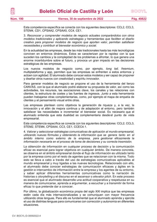 Boletín Oficial de Castilla y León
Núm. 190 Pág. 49822
Viernes, 30 de septiembre de 2022
Esta competencia específica se conecta con los siguientes descriptores: CCL2, CCL3,
STEM4, CD1, CPSAA2, CPSAA5, CC4, CE1.
3. Reconocer y comprender modelos de negocio actuales comparándolos con otros
modelos tradicionales y aplicando estrategias y herramientas que faciliten el diseño
creativo para proponer modelos de negocio que aporten valor, permitan satisfacer
necesidades y contribuir al bienestar económico y social.
En la actualidad las empresas, desde las más tradicionales hasta las más tecnológicas
conviven en entornos dinámicos. Estos se caracterizan por la rapidez con la que
suceden los cambios y la complejidad de los problemas a afrontar, lo que genera una
enorme incertidumbre sobre el futuro, y provoca un gran impacto en las decisiones
estratégicas de las empresas.
Los nuevos modelos de negocio como, por ejemplo, long tail, freemium,
multiplataforma y app, permiten que las empresas se enfrenten a estos entornos y
actúen con agilidad. El alumnado debe conocer estos modelos y ser capaz de proponer
y diseñar otros nuevos con creatividad y espíritu innovador.
Para generar modelos de negocio se propone el uso de la herramienta del lienzo
CANVAS, con la que el alumnado podrá elaborar su propuesta de valor, así como las
actividades, los recursos, las asociaciones clave, los canales y las relaciones con
clientes, la estructura de costes y las fuentes de ingresos. Junto a esta herramienta
pueden trabajarse otras complementarias, como, por ejemplo el mapa de empatía de
clientes y el pensamiento visual entre otras.
Las empresas plantean como objetivos la generación de riqueza y, a la vez, la
innovación y el afán de mejora continua y de adaptación al entorno, pero también
satisfacer las necesidades e incrementar el bienestar social. Es necesario que el
alumnado entienda que esta dualidad es complementaria desde el punto de vista
empresarial.
Esta competencia específica se conecta con los siguientes descriptores: CCL2, CCL3,
STEM2, STEM4, CPSAA4, CC3, CE1, CCEC4.1.
4. Valorar y seleccionar estrategias comunicativas de aplicación al mundo empresarial,
utilizando nuevas fórmulas y obteniendo la información que se genera tanto en el
ámbito interno como externo de la empresa, para gestionar eficazmente la
información necesaria en el proceso de toma de decisiones y su correcta trasmisión.
La obtención de información en cualquier proceso de decisión y la comunicación
eficaz es esencial para lograr objetivos en cualquier ámbito. De manera concreta,
se observa en el ámbito empresarial donde el flujo de información es utilizado tanto
por la empresa como por el resto de agentes que se relacionan con la misma. Todo
esto se lleva a cabo a través del uso de estrategias comunicativas aplicables al
mundo empresarial y muy ligadas a las nuevas tecnologías. Relacionado con ello,
el alumnado debe conocer estrategias de comunicación eficaces y ágiles en la
gestión e intercambio de información entre la empresa y los agentes de su entorno,
y saber aplicar diferentes herramientas comunicativas como la narración de
historias o storytelling y el discurso en el ascensor o elevator pitch. En este proceso
es esencial que el alumnado desarrolle una actitud cooperativa y respetuosa en su
manera de comunicarse, aprenda a argumentar, a escuchar y a transmitir de forma
eficaz lo que pretende dar a conocer.
Por último, la globalización económica propia del siglo XXI implica que las empresas
estén cada día más internacionalizadas y se comuniquen con mayor frecuencia
utilizando otras lenguas. Para ello es fundamental que el alumnado aprenda y ejercite
el uso de distintas lenguas para comunicarse con corrección y autonomía en diferentes
situaciones.
CV: BOCYL-D-30092022-4
 