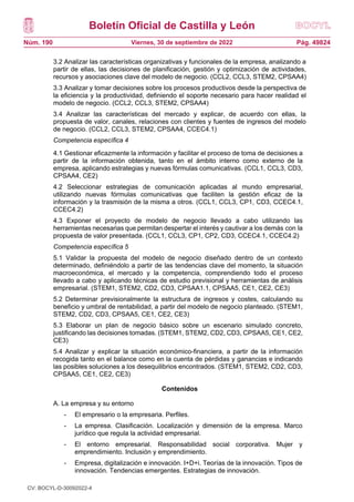Boletín Oficial de Castilla y León
Núm. 190 Pág. 49824
Viernes, 30 de septiembre de 2022
3.2 Analizar las características organizativas y funcionales de la empresa, analizando a
partir de ellas, las decisiones de planificación, gestión y optimización de actividades,
recursos y asociaciones clave del modelo de negocio. (CCL2, CCL3, STEM2, CPSAA4)
3.3 Analizar y tomar decisiones sobre los procesos productivos desde la perspectiva de
la eficiencia y la productividad, definiendo el soporte necesario para hacer realidad el
modelo de negocio. (CCL2, CCL3, STEM2, CPSAA4)
3.4 Analizar las características del mercado y explicar, de acuerdo con ellas, la
propuesta de valor, canales, relaciones con clientes y fuentes de ingresos del modelo
de negocio. (CCL2, CCL3, STEM2, CPSAA4, CCEC4.1)
Competencia específica 4
4.1 Gestionar eficazmente la información y facilitar el proceso de toma de decisiones a
partir de la información obtenida, tanto en el ámbito interno como externo de la
empresa, aplicando estrategias y nuevas fórmulas comunicativas. (CCL1, CCL3, CD3,
CPSAA4, CE2)
4.2 Seleccionar estrategias de comunicación aplicadas al mundo empresarial,
utilizando nuevas fórmulas comunicativas que faciliten la gestión eficaz de la
información y la trasmisión de la misma a otros. (CCL1, CCL3, CP1, CD3, CCEC4.1,
CCEC4.2)
4.3 Exponer el proyecto de modelo de negocio llevado a cabo utilizando las
herramientas necesarias que permitan despertar el interés y cautivar a los demás con la
propuesta de valor presentada. (CCL1, CCL3, CP1, CP2, CD3, CCEC4.1, CCEC4.2)
Competencia específica 5
5.1 Validar la propuesta del modelo de negocio diseñado dentro de un contexto
determinado, definiéndolo a partir de las tendencias clave del momento, la situación
macroeconómica, el mercado y la competencia, comprendiendo todo el proceso
llevado a cabo y aplicando técnicas de estudio previsional y herramientas de análisis
empresarial. (STEM1, STEM2, CD2, CD3, CPSAA1.1, CPSAA5, CE1, CE2, CE3)
5.2 Determinar previsionalmente la estructura de ingresos y costes, calculando su
beneficio y umbral de rentabilidad, a partir del modelo de negocio planteado. (STEM1,
STEM2, CD2, CD3, CPSAA5, CE1, CE2, CE3)
5.3 Elaborar un plan de negocio básico sobre un escenario simulado concreto,
justificando las decisiones tomadas. (STEM1, STEM2, CD2, CD3, CPSAA5, CE1, CE2,
CE3)
5.4 Analizar y explicar la situación económico-financiera, a partir de la información
recogida tanto en el balance como en la cuenta de pérdidas y ganancias e indicando
las posibles soluciones a los desequilibrios encontrados. (STEM1, STEM2, CD2, CD3,
CPSAA5, CE1, CE2, CE3)
Contenidos
A. La empresa y su entorno
- El empresario o la empresaria. Perfiles.
- La empresa. Clasificación. Localización y dimensión de la empresa. Marco
jurídico que regula la actividad empresarial.
- El entorno empresarial. Responsabilidad social corporativa. Mujer y
emprendimiento. Inclusión y emprendimiento.
- Empresa, digitalización e innovación. I+D+i. Teorías de la innovación. Tipos de
innovación. Tendencias emergentes. Estrategias de innovación.
CV: BOCYL-D-30092022-4
 
