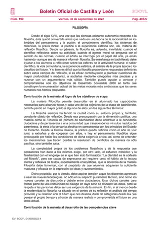 Boletín Oficial de Castilla y León
Núm. 190 Pág. 49827
Viernes, 30 de septiembre de 2022
FILOSOFÍA
Desde el siglo XVIII, una vez que las ciencias cobraron autonomía respecto a la
filosofía, ésta quedó convertida antes que nada en una teoría de la racionalidad en los
ámbitos del pensamiento y la acción: el conocimiento científico, los sistemas de
creencias, la praxis moral, la política o la experiencia estética son, así, materia de
reflexión filosófica. Desde su génesis, la filosofía es, además, inevitable: cuando el
científico reflexiona sobre su actividad, cuando el agente moral se pregunta por el
sentido de las normas, cuando el artista se interroga por el papel del arte, ya están
haciendo -aunque sea de manera informal- filosofía. Su enseñanza en bachillerato debe
ayudar a los alumnos a reflexionar sobre las esferas de la actividad humana: el saber
científico, la vida comunitaria, la experiencia estética, el análisis de la propia época o los
desafíos del futuro. Y si bien es difícil que la filosofía proporcione respuestas definitivas
sobre estos campos de reflexión, sí es eficaz contribuyendo a plantear cuestiones de
mayor profundidad y madurez, a acotarlas mediante categorías más precisas y a
razonar con un argumentario más sólido. También puede ayudar a conocer y
comprometerse con los Objetivos de Desarrollo Sostenible 2030 en tanto que
constituyen la enumeración actual de las metas morales más ambiciosas que los seres
humanos nos hemos propuesto.
Contribución de la materia al logro de los objetivos de etapa
La materia Filosofía permite desarrollar en el alumnado las capacidades
necesarias para alcanzar todos y cada uno de los objetivos de la etapa de bachillerato,
contribuyendo en mayor grado a algunos de ellos, en los siguientes términos:
La filosofía siempre ha tenido la ciudad como su entorno propio y, también,
constante objeto de reflexión. Desde esa preocupación por la dimensión política, una
materia como la Filosofía de primero de bachillerato debe contribuir a la conciencia
ciudadana y de pertenencia a una comunidad que transciende los vínculos nacidos del
parentesco, la etnia o la cercanía afectiva en consonancia con los principios del Estado
de Derecho. Desde la Grecia clásica, la política quedó definida como el arte de vivir
junto a extraños y de cooperar con ellos, y hoy el pensamiento filosófico sigue
preocupado por hallar las condiciones de dicha exigencia cívica, así como de entender
los mecanismos que hacen posible la resolución de conflictos de manera no sólo
pacífica, sino también justa.
La complejidad propia de los problemas filosóficos y de la respuesta que
pensadores han dado a los mismos exige, por otro lado, el esfuerzo metódico y la
familiaridad con el lenguaje en el que han sido formulados. “La claridad es la cortesía
del filósofo”, pero ser capaz de expresarse así requiere tanto el hábito de la lectura
atenta y reflexiva de textos, especialmente ensayísticos, que la docencia de la materia
Filosofía debe fomentar, con el propósito de que alumnos adquieran la suficiente
madurez y eficacia en la expresión de ideas y razonamientos.
Dicho propósito, por lo demás, debe aspirar también a que los discentes aprendan
a usar las nuevas tecnologías, no sólo en su aspecto puramente técnico, sino como los
nuevos canales de discusión y debate entre ciudadanos. Usar dichos canales para
formar parte de una comunidad de diálogo en cuyo seno se discuten las ideas, pero se
respeta a las personas debe ser una exigencia de la materia. En fin, si al menos desde
la modernidad la filosofía ha situado en el centro de su reflexión el análisis del tiempo
presente y su relación con el futuro que nos desafía, dotar de categorías desde las que
pensar el propio tiempo y afrontar de manera realista y comprometida el futuro es una
tarea actual.
Contribución de la materia al desarrollo de las competencias clave
CV: BOCYL-D-30092022-4
 