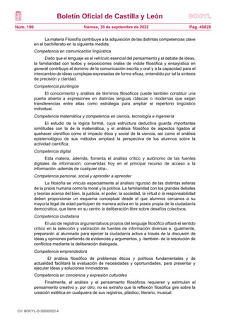 Boletín Oficial de Castilla y León
Núm. 190 Pág. 49828
Viernes, 30 de septiembre de 2022
La materia Filosofía contribuye a la adquisición de las distintas competencias clave
en el bachillerato en la siguiente medida:
Competencia en comunicación lingüística
Dado que el lenguaje es el vehículo esencial del pensamiento y el debate de ideas,
la familiaridad con textos y exposiciones orales de índole filosófica y ensayística en
general contribuye al dominio de la comunicación escrita y oral y a la capacidad para el
intercambio de ideas complejas expresadas de forma eficaz, entendido por tal la síntesis
de precisión y claridad.
Competencia plurilingüe
El conocimiento y análisis de términos filosóficos puede también constituir una
puerta abierta a expresiones en distintas lenguas clásicas o modernas que exijan
transferencias entre ellas como estrategia para ampliar el repertorio lingüístico
individual.
Competencia matemática y competencia en ciencia, tecnología e ingeniería
El estudio de la lógica formal, cuya estructura deductiva guarda importantes
similitudes con la de la matemática, y el análisis filosófico de aspectos ligados al
quehacer científico como el impacto ético y social de la ciencia, así como el análisis
epistemológico de sus métodos ampliará la perspectiva de los alumnos sobre la
actividad científica.
Competencia digital
Esta materia, además, fomenta el análisis crítico y autónomo de las fuentes
digitales de información, convertidas hoy en el principal recurso de acceso a la
información -además de cualquier otra-.
Competencia personal, social y aprender a aprender
La filosofía se vincula especialmente al análisis riguroso de las distintas esferas
de la praxis humana como la moral y la política. La familiaridad con los grandes debates
y teorías acerca del bien, la justicia, el poder, la sociedad, la virtud o la responsabilidad
deben proporcionar un esquema conceptual desde el que alumnos cercanos a su
mayoría legal de edad participen de manera activa en la praxis propia de la ciudadanía
democrática, que tiene en su centro la deliberación libre sobre desafíos colectivos.
Competencia ciudadana
El uso de registros argumentativos propios del lenguaje filosófico afilará el sentido
crítico en la selección y valoración de fuentes de información diversas e, igualmente,
prepararán al alumnado para ejercer la ciudadanía activa a través de la discusión de
ideas y opiniones partiendo de evidencias y argumentos, y -también- de la resolución de
conflictos mediante la deliberación dialogada.
Competencia emprendedora
El análisis filosófico de problemas éticos y políticos fundamentales y de
actualidad facilitará la evaluación de necesidades y oportunidades, para presentar y
ejecutar ideas y soluciones innovadoras.
Competencia en conciencia y expresión culturales
Finalmente, el análisis y el pensamiento filosóficos requieren y estimulan el
pensamiento creativo y, por otro, no es extraño que la reflexión filosófica gire sobre la
creación estética en cualquiera de sus registros, plástico, literario, musical.
CV: BOCYL-D-30092022-4
 