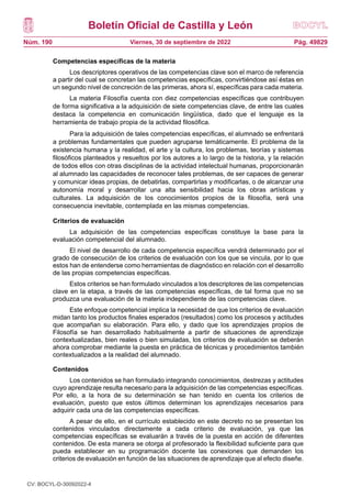 Boletín Oficial de Castilla y León
Núm. 190 Pág. 49829
Viernes, 30 de septiembre de 2022
Competencias específicas de la materia
Los descriptores operativos de las competencias clave son el marco de referencia
a partir del cual se concretan las competencias específicas, convirtiéndose así éstas en
un segundo nivel de concreción de las primeras, ahora sí, específicas para cada materia.
La materia Filosofía cuenta con diez competencias específicas que contribuyen
de forma significativa a la adquisición de siete competencias clave, de entre las cuales
destaca la competencia en comunicación lingüística, dado que el lenguaje es la
herramienta de trabajo propia de la actividad filosófica.
Para la adquisición de tales competencias específicas, el alumnado se enfrentará
a problemas fundamentales que pueden agruparse temáticamente. El problema de la
existencia humana y la realidad, el arte y la cultura, los problemas, teorías y sistemas
filosóficos planteados y resueltos por los autores a lo largo de la historia, y la relación
de todos ellos con otras disciplinas de la actividad intelectual humanas, proporcionarán
al alumnado las capacidades de reconocer tales problemas, de ser capaces de generar
y comunicar ideas propias, de debatirlas, compartirlas y modificarlas, o de alcanzar una
autonomía moral y desarrollar una alta sensibilidad hacia los obras artísticas y
culturales. La adquisición de los conocimientos propios de la filosofía, será una
consecuencia inevitable, contemplada en las mismas competencias.
Criterios de evaluación
La adquisición de las competencias específicas constituye la base para la
evaluación competencial del alumnado.
El nivel de desarrollo de cada competencia específica vendrá determinado por el
grado de consecución de los criterios de evaluación con los que se vincula, por lo que
estos han de entenderse como herramientas de diagnóstico en relación con el desarrollo
de las propias competencias específicas.
Estos criterios se han formulado vinculados a los descriptores de las competencias
clave en la etapa, a través de las competencias específicas, de tal forma que no se
produzca una evaluación de la materia independiente de las competencias clave.
Este enfoque competencial implica la necesidad de que los criterios de evaluación
midan tanto los productos finales esperados (resultados) como los procesos y actitudes
que acompañan su elaboración. Para ello, y dado que los aprendizajes propios de
Filosofía se han desarrollado habitualmente a partir de situaciones de aprendizaje
contextualizadas, bien reales o bien simuladas, los criterios de evaluación se deberán
ahora comprobar mediante la puesta en práctica de técnicas y procedimientos también
contextualizados a la realidad del alumnado.
Contenidos
Los contenidos se han formulado integrando conocimientos, destrezas y actitudes
cuyo aprendizaje resulta necesario para la adquisición de las competencias específicas.
Por ello, a la hora de su determinación se han tenido en cuenta los criterios de
evaluación, puesto que estos últimos determinan los aprendizajes necesarios para
adquirir cada una de las competencias específicas.
A pesar de ello, en el currículo establecido en este decreto no se presentan los
contenidos vinculados directamente a cada criterio de evaluación, ya que las
competencias específicas se evaluarán a través de la puesta en acción de diferentes
contenidos. De esta manera se otorga al profesorado la flexibilidad suficiente para que
pueda establecer en su programación docente las conexiones que demanden los
criterios de evaluación en función de las situaciones de aprendizaje que al efecto diseñe.
CV: BOCYL-D-30092022-4
 