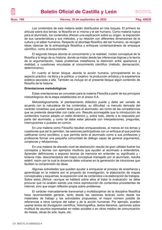 Boletín Oficial de Castilla y León
Núm. 190 Pág. 49830
Viernes, 30 de septiembre de 2022
Los contenidos de esta materia están distribuidos en tres boques. El primero se
articula sobre dos temas: la filosofía en sí misma y el ser humano. Como materia nueva
para el alumnado, los contenidos ofrecen una explicación sobre su origen, la exposición
de sus características y sus métodos, y su relación con diferentes dimensiones de la
cultura y el saber humanos. Respecto al abordaje filosófico del ser humano, se recogen
ideas clásicas de la antropología filosófica y enfoques contemporáneos de empaque
científico, como el evolucionista.
El segundo bloque aborda el conocimiento y la realidad, núcleo conceptual de la
filosofía a lo largo de su historia, donde se tratan desde las inferencias lógicas y la teoría
de la argumentación, hasta problemas metafísicos la distinción entre apariencia y
realidad, y cuestiones vinculadas al conocimiento científico (método, demarcación,
determinismo).
En cuanto al tercer bloque, aborda la acción humana, principalmente en su
aspecto práctico –la ética y la política- y creativo: la producción artística y la experiencia
estética asociada a ella. También se incluye en el presente bloque algún contenido de
filosofía de la historia.
Orientaciones metodológicas
Estas orientaciones se concretan para la materia Filosofía a partir de los principios
metodológicos de la etapa establecidos en el anexo II.A.
Metodológicamente, el planteamiento didáctico puede y debe ser variado de
acuerdo con la naturaleza de los contenidos, su dificultad –a menudo derivada del
carácter novedoso que pueden tener para el alumnado- así como de las competencias
que se pretenda desarrollar con cada uno. Resulta aconsejable que la introducción de
contenidos nuevos adopte un estilo dinámico y, sobre todo, atento a la respuesta por
parte del alumnado, y como tal debe estar jalonada con interpelaciones, preguntas,
interrupciones o puestas en común.
En una materia como Filosofía resultan enriquecedoras, al menos en los temas y
cuestiones que así lo permitan, las sesiones participativas con un enfoque al que podrías
calificarse como socrático, y que permita tanto al alumnado como a sus profesores y
profesoras formar una pequeña comunidad de diálogo capaz de generar argumentos,
conjeturas y refutaciones.
En una materia de elevado nivel de abstracción resulta de gran utilidad ilustrar los
conceptos y teorías con ejemplos intuitivos que ayuden al alumnado a entenderlos.
Aprender definiciones o exponer teorías de memoria sin entender su significado y -
todavía más- desconectados del mapa conceptual manejado por el alumnado, resulta
estéril, razón por la cual la docencia debe volcarse en la generación de intuiciones que
faciliten la comprensión de ideas.
Algunas actividades que pueden ayudar a enriquecer el proceso de enseñanza y
aprendizaje en la materia son el proyecto de investigación, la elaboración de mapas
conceptuales y esquemas, la exposición oral de contenidos o la elaboración de trabajos.
Sobre estos últimos –aunque se hablará sobre ellos al tratar la evaluación- se debe
procurar que no acaben siendo una mera reproducción de contenidos procedentes de
internet, sino que exijan reflexión propia sobre problemas.
El carácter marcadamente transversal y multidisciplinar de la disciplina filosófica
hace recomendable generar, tanto desde las sesiones lectivas como desde los
materiales de trabajo y las actividades propuestas, el mayor número posible de
referencias a otros campos del saber y de la acción humanas. Por ejemplo, pueden
usarse textos de divulgación científica, historiográfica, textos literarios, opiniones sobre
multitud de asuntos expresadas en redes sociales o en otros medios de comunicación
de masas, obras de arte, leyes, etc.
CV: BOCYL-D-30092022-4
 