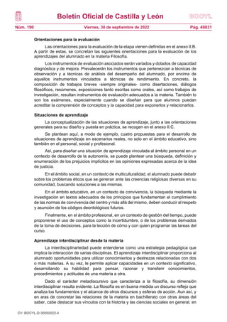 Boletín Oficial de Castilla y León
Núm. 190 Pág. 49831
Viernes, 30 de septiembre de 2022
Orientaciones para la evaluación
Las orientaciones para la evaluación de la etapa vienen definidas en el anexo II.B.
A partir de estas, se concretan las siguientes orientaciones para la evaluación de los
aprendizajes del alumnado en la materia Filosofía.
Los instrumentos de evaluación asociados serán variados y dotados de capacidad
diagnóstica y de mejora. Prevalecerán los instrumentos que pertenezcan a técnicas de
observación y a técnicas de análisis del desempeño del alumnado, por encima de
aquellos instrumentos vinculados a técnicas de rendimiento. En concreto, la
composición de trabajos breves -siempre originales- como disertaciones, diálogos
filosóficos, resúmenes, exposiciones tanto escritas como orales, así como trabajos de
investigación, resultan instrumentos de evaluación adecuados a la materia. También lo
son los exámenes, especialmente cuando se diseñan para que alumnos puedan
acreditar la comprensión de conceptos y la capacidad para exponerlos y relacionarlos.
Situaciones de aprendizaje
La conceptualización de las situaciones de aprendizaje, junto a las orientaciones
generales para su diseño y puesta en práctica, se recogen en el anexo II.C.
Se plantean aquí, a modo de ejemplo, cuatro propuestas para el desarrollo de
situaciones de aprendizaje en escenarios reales, no solo en el ámbito educativo, sino
también en el personal, social y profesional.
Así, para diseñar una situación de aprendizaje vinculada al ámbito personal en un
contexto de desarrollo de la autonomía, se puede plantear una búsqueda, definición y
enumeración de los prejuicios implícitos en las opiniones expresadas acerca de la idea
de justicia.
En el ámbito social, en un contexto de multiculturalidad, el alumnado puede debatir
sobre los problemas éticos que se generan ante las creencias religiosas diversas en su
comunidad, buscando soluciones a las mismas.
En el ámbito educativo, en un contexto de convivencia, la búsqueda mediante la
investigación en textos adecuados de los principios que fundamentan el cumplimiento
de las normas de convivencia del centro y más allá del mismo, deben conducir al respeto
y asunción de los códigos deontológicos futuros.
Finalmente, en el ámbito profesional, en un contexto de gestión del tiempo, puede
proponerse el uso de conceptos como la incertidumbre, o de los problemas derivados
de la toma de decisiones, para la lección de cómo y con quien programar las tareas del
curso.
Aprendizaje interdisciplinar desde la materia
La interdisciplinariedad puede entenderse como una estrategia pedagógica que
implica la interacción de varias disciplinas. El aprendizaje interdisciplinar proporciona al
alumnado oportunidades para utilizar conocimientos y destrezas relacionadas con dos
o más materias. A su vez, le permite aplicar capacidades en un contexto significativo,
desarrollando su habilidad para pensar, razonar y transferir conocimientos,
procedimientos y actitudes de una materia a otra.
Dado el carácter metadiscursivo que caracteriza a la filosofía, su dimensión
interdisciplinar resulta evidente. La filosofía es en buena medida un discurso reflejo que
analiza los fundamentos y el alcance de otros discursos y esferas de acción. Aun así, y
en aras de concretar las relaciones de la materia en bachillerato con otras áreas del
saber, cabe destacar sus vínculos con la historia y las ciencias sociales en general, en
CV: BOCYL-D-30092022-4
 