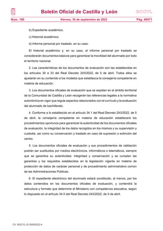 Boletín Oficial de Castilla y León
Núm. 190 Pág. 49571
Viernes, 30 de septiembre de 2022
b) Expediente académico.
c) Historial académico.
d) Informe personal por traslado, en su caso.
El historial académico y, en su caso, el informe personal por traslado se
considerarán documentos básicos para garantizar la movilidad del alumnado por todo
el territorio nacional.
2. Las características de los documentos de evaluación son las establecidas en
los artículos 30 a 33 del Real Decreto 243/2022, de 5 de abril. Todos ellos se
ajustarán en su contenido a los modelos que establezca la consejería competente en
materia de educación.
3. Los documentos oficiales de evaluación que se expidan en el ámbito territorial
de la Comunidad de Castilla y León recogerán las referencias legales a la normativa
autonómica en vigor que regule aspectos relacionados con el currículo y la evaluación
del alumnado de bachillerato.
4. Conforme a lo establecido en el artículo 34.1 del Real Decreto 243/2022, de 5
de abril, la consejería competente en materia de educación establecerá los
procedimientos oportunos para garantizar la autenticidad de los documentos oficiales
de evaluación, la integridad de los datos recogidos en los mismos y su supervisión y
custodia, así como su conservación y traslado en caso de supresión o extinción del
centro.
5. Los documentos oficiales de evaluación y sus procedimientos de validación
podrán ser sustituidos por medios electrónicos, informáticos o telemáticos, siempre
que se garantice su autenticidad, integridad y conservación y se cumplan las
garantías y los requisitos establecidos en la legislación vigente en materia de
protección de datos de carácter personal y de procedimiento administrativo común
de las Administraciones Públicas.
6. El expediente electrónico del alumnado estará constituido, al menos, por los
datos contenidos en los documentos oficiales de evaluación, y contendrá la
estructura y formato que determine el Ministerio con competencia educativa, según
lo dispuesto en el artículo 34.5 del Real Decreto 243/2022, de 5 de abril.
CV: BOCYL-D-30092022-4
 