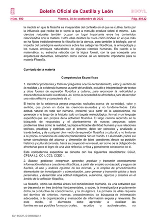 Boletín Oficial de Castilla y León
Núm. 190 Pág. 49832
Viernes, 30 de septiembre de 2022
la medida en que la filosofía es inseparable del contexto en el que se cultiva, tanto por
la influencia que recibe de él como la que a menudo produce sobre el mismo. Las
ciencias naturales también ocupan un lugar importante entre los contenidos
relacionados con la materia. Entre ellas destaca la física como modelo en el que más
se ha fijado tradicionalmente la filosofía de la ciencia, pero también la biología, por el
impacto del paradigma evolucionista sobre las categorías filosóficas, la antropología y
los nuevos enfoques naturalistas de algunas ciencias humanas. En cuanto a la
matemática, su estrecha relación con la lógica formal, con la que comparte una
arquitectura deductiva, convierten dicha ciencia en un referente importante para la
materia Filosofía.
Currículo de la materia
Competencias Específicas
1. Identificar problemas y formular preguntas acerca del fundamento, valor y sentido de
la realidad y la existencia humana, a partir del análisis, estudio e interpretación de textos
y otras formas de expresión filosófica y cultural, para reconocer la radicalidad y
trascendencia de tales cuestiones, así como la necesidad de afrontarlas para desarrollar
una vida reflexiva y consciente de sí.
El hecho de la existencia genera preguntas radicales acerca de su entidad, valor y
sentido, que ponen en duda las creencias asumidas y no fundamentadas. Esta
actitud, natural en todo ser humano, presente ya a partir de la adolescencia, ha
generado a lo largo de la historia todo un bagaje metodológico, formal, y un lenguaje
específico que son propios de la actividad filosófica. El largo camino recorrido en la
búsqueda de respuestas y el planteamiento de nuevas preguntas sobre
problemas tales como la realidad, la propia entidad e identidad humana y sus relaciones
teóricas, prácticas y estéticas con el entorno, debe ser conocido y analizado a
través textos, y de cualquier otro medio de expresión filosófica o cultural, y no limitarse
a la propia experiencia de relación problemática con el mundo. El alumnado podrá así
tomar consciencia del alcance y dimensión de tales cuestiones, desde su posición
histórica y cultural concreta, hasta su proyección universal, así como de la obligación de
afrontarlas para el logro de una vida reflexiva, crítica y plenamente consciente de sí.
Esta competencia específica se conecta con los siguientes descriptores: CCL2,
CPSAA1.2, CC1, CC3, CCEC1.
2. Buscar, gestionar, interpretar, aprender, producir y transmitir correctamente
información relativa a cuestiones filosóficas, a partir del empleo contrastado y seguro de
fuentes, el uso y análisis riguroso de las mismas, y el empleo de procedimientos
elementales de investigación y comunicación, para generar y transmitir juicios y tesis
personales, y desarrollar una actitud indagadora, autónoma, rigurosa y creativa en el
ámbito de la reflexión filosófica.
La filosofía, como las demás áreas del conocimiento humano, es una actividad que
se desarrolla en tres ámbitos fundamentales, a saber, la investigadora propiamente
dicha, la productiva de conocimiento, y la divulgativa. La primera de ellas requiere
del dominio de criterios, normas, procedimientos de búsqueda de información
adecuados, y la organización y evaluación de información segura y relevante. De
este modo, el alumnado debe aprender a localizar las
fuentes en sus posibles formatos orales, escritos o audiovisuales, no
CV: BOCYL-D-30092022-4
 