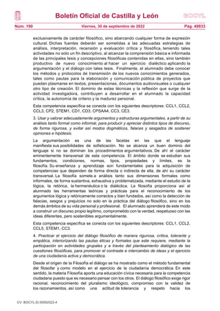 Boletín Oficial de Castilla y León
Núm. 190 Pág. 49833
Viernes, 30 de septiembre de 2022
exclusivamente de carácter filosófico, sino abarcando cualquier forma de expresión
cultural. Dichas fuentes deberán ser sometidas a las adecuadas estrategias de
análisis, interpretación, recensión y evaluación crítica y filosófica, teniendo tales
actividades no solo un fin descriptivo, al alcanzar la comprensión básica e informada
de las principales tesis y concepciones filosóficas contenidas en ellas, sino también
productivo de nuevo conocimiento al hacer un ejercicio dialéctico aplicando la
argumentación y el diálogo con tales tesis. Finalmente, el alumnado debe conocer
los métodos y protocolos de transmisión de los nuevos conocimientos generados,
tales como pautas para la elaboración y comunicación pública de proyectos que
puedan plasmarse en textos, presentaciones, documentos audiovisuales o cualquier
otro tipo de creación. El dominio de estas técnicas y la reflexión que surge de la
actividad investigadora, contribuyen a desarrollar en el alumnado la capacidad
crítica, la autonomía de criterio y la madurez personal.
Esta competencia específica se conecta con los siguientes descriptores: CCL1, CCL2,
CCL3, CP2, STEM1, CD1, CD3, CPSAA4, CC3, CE3.
3. Usar y valorar adecuadamente argumentos y estructuras argumentales, a partir de su
análisis tanto formal como informal, para producir y apreciar distintos tipos de discurso,
de forma rigurosa, y evitar así modos dogmáticos, falaces y sesgados de sostener
opiniones e hipótesis.
La argumentación es una de las facetas en las que el lenguaje
manifiesta sus posibilidades de sofisticación. No se alcanza un buen dominio del
lenguaje si no se dominan los procedimientos argumentativos. De ahí el carácter
eminentemente transversal de esta competencia. El ámbito donde se estudian sus
fundamentos, condiciones, normas, tipos, propiedades y límites, es la
filosofía. Su enseñanza y aprendizaje son fundamentales para la adquisición de
competencias que dependen de forma directa o indirecta de ella, de ahí su carácter
transversal. La filosofía somete a análisis tanto sus dimensiones formales como
informales, de forma sustantiva, exhaustiva y problematizada, mediante el estudio de la
lógica, la retórica, la hermenéutica o la dialéctica. La filosofía proporciona así al
alumnado las herramientas teóricas y prácticas para el reconocimiento de los
argumentos lógica y retóricamente correctos y bien fundados, así como la detección de
falacias, sesgos y prejuicios no solo en la práctica del diálogo filosófico, sino en los
demás ámbitos de su vida personal y profesional. El alumnado aprenderá de este modo
a construir un discurso propio legítimo, comprometido con la verdad, respetuoso con las
ideas diferentes, pero sostenibles argumentalmente.
Esta competencia específica se conecta con los siguientes descriptores: CCL1, CCL2,
CCL5, STEM1, CC3.
4. Practicar el ejercicio del diálogo filosófico de manera rigurosa, crítica, tolerante y
empática, interiorizando las pautas éticas y formales que este requiere, mediante la
participación en actividades grupales y a través del planteamiento dialógico de las
cuestiones filosóficas, para promover el contraste e intercambio de ideas y el ejercicio
de una ciudadanía activa y democrática.
Desde el origen de la Filosofía el diálogo se ha mostrado como el método fundamental
del filosofar y como modelo en el ejercicio de la ciudadanía democrática. En este
sentido, la materia Filosofía aporta una educación cívica necesaria para la competencia
ciudadana puesto que es necesario pensar con los otros. El diálogo filosófico exige rigor
racional, reconocimiento del pluralismo ideológico, compromiso con la validez de
los razonamientos, así como una actitud de tolerancia y respeto hacia los
CV: BOCYL-D-30092022-4
 