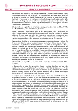 Boletín Oficial de Castilla y León
Núm. 190 Pág. 49834
Viernes, 30 de septiembre de 2022
interlocutores. En el discurrir del diálogo consensos y disensos irán aflorando como
muestra de la viveza de este, sin que por ello se renuncie a la búsqueda en común de
la verdad. La práctica del diálogo filosófico permite realizar un aprendizaje activo,
significativo y reflexivo en el que la motivación, la indagación, la colaboración o la
formación a lo largo de la vida adquieren su sentido. El ejercicio del diálogo está
claramente relacionado con la crítica, aspecto fundamental de la indagación filosófica
y la ciudadanía democrática.
Esta competencia específica se conecta con los siguientes descriptores: CCL1, CCL5,
STEM1, CPSAA3.1, CC2, CC3, CCEC1, CCEC3.2.
5. Conocer y reconocer el carácter plural de las concepciones, ideas y argumentos en
torno a cada uno de los problemas fundamentales de la filosofía, mediante el análisis
crítico de diversas tesis relevantes con respecto a los mismos, para generar una
concepción compleja y no dogmática de dichas cuestiones e ideas, y una actitud abierta,
tolerante y comprometida con la resolución racional y pacífica de los conflictos.
El pensamiento filosófico es, por su propia naturaleza, un conocimiento plural y abierto. En
él, como en otras formas de conocimiento cabe ejercer un diálogo racional abierto y
constructivo. Los problemas filosóficos referidos a cuestiones antropológicas, éticas,
políticas y estéticas son resueltos por diferentes teorías que es necesario analizar de
manera crítica y dialéctica. De esta forma es posible alcanzar una visión de conjunto en la
que se ponga de manifiesto la complejidad y la complementariedad de perspectivas. De
nuevo, el diálogo racional abierto y constructivo es la mejor herramienta de desarrollar un
pensamiento complejo en el que otras formas de pensar son examinadas de manera
rigurosa. A través de esta competencia se proporciona al alumnado una educación
fundamental para el ejercicio de la ciudadanía democrática, el reconocimiento del otro y la
apuesta por la resolución pacífica de los conflictos.
Esta competencia específica se conecta con los siguientes descriptores: CCL5, CC1,
CC2, CC3.
6. Comprender y saber las principales ideas y teorías filosóficas de los más
importantes pensadores, mediante el examen crítico y dialéctico de las mismas y de los
problemas fundamentales a los que estas responden, para generar una concepción
rigurosa, crítica y personal de lo que significa la filosofía, de su riqueza e influencia
cultural e histórica y de su aportación al patrimonio común.
La Filosofía se ha constituido como una conversación inteligente y profunda acerca de
las grandes cuestiones en el seno de una comunidad de discusión racional a lo largo de
su historia. Conocer algunos de los grandes momentos de dicha conversación, de los
problemas planteados y del repertorio argumental desplegado en ella significa poner a
los alumnos de bachillerato en contacto con un legado inmaterial que contiene los
fundamentos e ingredientes de lo que puede llamarse “cultura crítica”, entendida como
el intercambio libre y riguroso de opiniones sustentadas en la precisión analítica y las
evidencias disponibles. La familiaridad con esta forma de considerar cualquier
cosmovisión, tanto propia como ajena, debe contribuir al abordaje intelectual de las
principales esferas de interés de la cultura y de la existencia: científica, estética, religiosa
política o económica. La familiaridad con esa cultura crítica y analítica que ha sido la
Filosofía debe favorecer una mejor comprensión de dichas esferas a la luz de conceptos,
teorías y estilos de pensamiento forjados en la tradición filosófica. En ese sentido, el
estudio de la Filosofía debe proporcionar al alumnado instrumentos para interrogar de
la forma más lúcida posible las diversas manifestaciones de la cultura con la que trata
de manera habitual.
CV: BOCYL-D-30092022-4
 