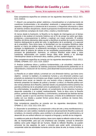 Boletín Oficial de Castilla y León
Núm. 190 Pág. 49835
Viernes, 30 de septiembre de 2022
Esta competencia específica se conecta con los siguientes descriptores: CCL2, CC1,
CC3, CCEC2.
7. Adquirir una perspectiva global, sistémica y transdisciplinar en el planteamiento de
cuestiones fundamentales y de actualidad, analizando y categorizando sus múltiples
aspectos, distinguiendo lo substancial de lo accesorio, e integrando información e ideas
de distintos ámbitos disciplinares, desde la perspectiva fundamental de la filosofía, para
tratar problemas complejos de modo crítico, creativo y transformador.
Al menos desde la Ilustración, la filosofía no ha dejado de interrogarse por el tiempo
presente ni de analizar el momento histórico con el fin de arrojar luz sobre qué ideas,
problemas y preocupaciones lo definen y explican con mayor precisión. El análisis
filosófico de dichos elementos debe ayudar a identificar el sentido de nuestro momento
histórico distinguiendo la señal del ruido, lo significativo de lo accidental, y lo esencial
de lo anecdótico. Para dicha tarea, la familiaridad con los conceptos filosóficos debe
aportar un marco de análisis riguroso y maduro, tal como exigen cuestiones como la
ecología, la digitalización, la aceleración tecnológica, la transformación del trabajo, el
debate sobre el sistema de valores en las sociedades posindustriales o los distintos
procesos de globalización. Asimismo, un enfoque filosófico sobre éstas y otras
cuestiones relacionadas con nuestro tiempo debe estar abierto a su abordaje
interdisciplinar desde su dimensión ética, estética, política, epistemológica.
Esta competencia específica se conecta con los siguientes descriptores: CCL2, CCL3,
STEM2, CPSAA4, CC1, CC3, CC4, CCEC1
8. Analizar problemas éticos y políticos fundamentales y de actualidad, mediante la
exposición crítica y dialéctica de distintas posiciones filosóficamente pertinentes en la
interpretación y resolución de los mismos, para desarrollar el juicio propio y la autonomía
moral.
La filosofía es un saber radical y universal con una dimensión teórica, que tiene como
objetivo conocer la realidad y la existencia humana y una dimensión práctica cuyo
propósito es esclarecer los principios que dirigen nuestro comportamiento tanto a nivel
individual como social, en relación con una revisión crítica y tolerante de las ideas,
teniendo presentes los ideales de justicia y bondad. La ética y la filosofía política son
dos ramas prácticas de la filosofía y abordan desde una perspectiva teórico-práctica los
grandes problemas de la actualidad como la globalización, la lucha contra el hambre y
las enfermedades, la igualdad de género, el cumplimiento de los derechos humanos,
desarrollo sostenible o el cuidado medioambiental. Tanto la ética como la filosofía
política, partiendo del diálogo filosófico y confrontando y analizando las distintas teorías
y valores, ayudan a que los alumnos reconozcan, a través de la deliberación racional,
cuáles son sus ideales y puedan formar juicios éticos y políticos de manera libre,
responsable y autónoma.
Esta competencia específica se conecta con los siguientes descriptores: CCL5,
CPSAA1.2, CC1, CC2, CC3, CC4, CE1.
9. Desarrollar la sensibilidad y la comprensión crítica del arte y otras manifestaciones y
actividades con valor estético mediante el ejercicio del pensamiento filosófico acerca de
la belleza y la creación artística, para contribuir a la educación de los sentimientos y al
desarrollo de una actitud reflexiva con respecto al lenguaje y sentido de las imágenes.
La estética es parte de la filosofía práctica y tiene como objeto la reflexión sobre el arte, por
ello, es imprescindible, para que una enseñanza sea completa, conocer la dimensión
estética como parte integral del ser humano. Desde la reflexión filosófica, se pueden
armonizar los dos aspectos de razón y emoción para poder sentir, emocionarse y
comprender sobre las actividades humanas como las obras de arte, la música, la ética, la
CV: BOCYL-D-30092022-4
 
