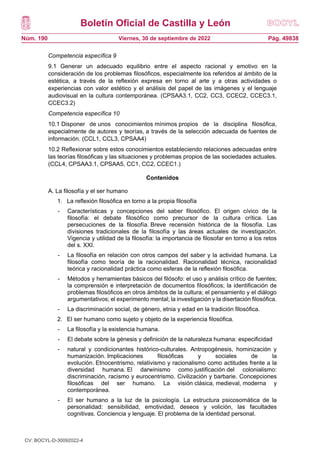 Boletín Oficial de Castilla y León
Núm. 190 Pág. 49838
Viernes, 30 de septiembre de 2022
Competencia específica 9
9.1 Generar un adecuado equilibrio entre el aspecto racional y emotivo en la
consideración de los problemas filosóficos, especialmente los referidos al ámbito de la
estética, a través de la reflexión expresa en torno al arte y a otras actividades o
experiencias con valor estético y el análisis del papel de las imágenes y el lenguaje
audiovisual en la cultura contemporánea. (CPSAA3.1, CC2, CC3, CCEC2, CCEC3.1,
CCEC3.2)
Competencia específica 10
10.1 Disponer de unos conocimientos mínimos propios de la disciplina filosófica,
especialmente de autores y teorías, a través de la selección adecuada de fuentes de
información. (CCL1, CCL3, CPSAA4)
10.2 Reflexionar sobre estos conocimientos estableciendo relaciones adecuadas entre
las teorías filosóficas y las situaciones y problemas propios de las sociedades actuales.
(CCL4, CPSAA3.1, CPSAA5, CC1, CC2, CCEC1.)
Contenidos
A. La filosofía y el ser humano
1. La reflexión filosófica en torno a la propia filosofía
- Características y concepciones del saber filosófico. El origen cívico de la
filosofía: el debate filosófico como precursor de la cultura crítica. Las
persecuciones de la filosofía. Breve recensión histórica de la filosofía. Las
divisiones tradicionales de la filosofía y las áreas actuales de investigación.
Vigencia y utilidad de la filosofía: la importancia de filosofar en torno a los retos
del s. XXI.
- La filosofía en relación con otros campos del saber y la actividad humana. La
filosofía como teoría de la racionalidad. Racionalidad técnica, racionalidad
teórica y racionalidad práctica como esferas de la reflexión filosófica.
- Métodos y herramientas básicos del filósofo: el uso y análisis crítico de fuentes;
la comprensión e interpretación de documentos filosóficos; la identificación de
problemas filosóficos en otros ámbitos de la cultura; el pensamiento y el diálogo
argumentativos; el experimento mental; la investigación y la disertación filosófica.
- La discriminación social, de género, etnia y edad en la tradición filosófica.
2. El ser humano como sujeto y objeto de la experiencia filosófica.
- La filosofía y la existencia humana.
- El debate sobre la génesis y definición de la naturaleza humana: especificidad
- natural y condicionantes histórico-culturales. Antropogénesis, hominización y
humanización. Implicaciones filosóficas y sociales de la
evolución. Etnocentrismo, relativismo y racionalismo como actitudes frente a la
diversidad humana. El darwinismo como justificación del colonialismo:
discriminación, racismo y eurocentrismo. Civilización y barbarie. Concepciones
filosóficas del ser humano. La visión clásica, medieval, moderna y
contemporánea.
- El ser humano a la luz de la psicología. La estructura psicosomática de la
personalidad: sensibilidad, emotividad, deseos y volición, las facultades
cognitivas. Conciencia y lenguaje. El problema de la identidad personal.
CV: BOCYL-D-30092022-4
 