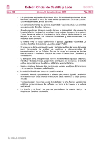 Boletín Oficial de Castilla y León
Núm. 190 Pág. 49840
Viernes, 30 de septiembre de 2022
- Las principales respuestas al problema ético: éticas consecuencialistas, éticas
del deber y éticas de la virtud. La moral amoral de Nietzsche. Éticas del cuidado.
Ética medioambiental. Éticas aplicadas.
- Los derechos humanos: su génesis, legitimidad y vigencia actual. Las distintas
generaciones de derechos humanos.
- Grandes cuestiones éticas de nuestro tiempo: la desigualdad y la pobreza; la
igualdad efectiva de derechos entre hombres y mujeres; la guerra, el terrorismo
y otras formas de violencia; los derechos de la infancia; la discriminación y el
respeto a las minorías; los problemas ecosociales y medioambientales; los
derechos de los animales.
- El hombre como ser social. Definición de lo político. Legalidad y legitimidad. La
cuestión filosófica de la justicia. La Justicia según Platón.
- El fundamento de la organización social y del poder político. La teoría de juegos
como herramienta de análisis de conflictos y dilemas sociales. El
convencionalismo en los Sofistas. Teorías del origen sobrenatural vs. teorías
contractualistas. La reflexión filosófica en torno a la democracia. Ciudadanía y
sociedad civil.
- El diálogo en torno a los principios políticos fundamentales: igualdad y libertad;
individuo y Estado; trabajo, propiedad y distribución de la riqueza. El debate
político contemporáneo: liberalismo, utilitarismo y comunitarismo.
- Ideales, utopías y distopías. Los movimientos sociales y políticos. El feminismo
y la perspectiva de género en la filosofía.
4. La reflexión filosófica en torno a la creación artística.
- Definición, ámbitos y problemas de la estética: arte, belleza y gusto. La relación
de lo estético con otros ámbitos de la cultura. Ética y estética. El papel político
del arte.
- Teorías clásicas y modernas acerca de la belleza y el arte. Teorías y problemas
estéticos contemporáneos. La reflexión en torno a la imagen y la cultura
audiovisual.
- La filosofía y el futuro: las grandes predicciones de nuestro tiempo. La
imaginación científica y la literaria.
CV: BOCYL-D-30092022-4
 