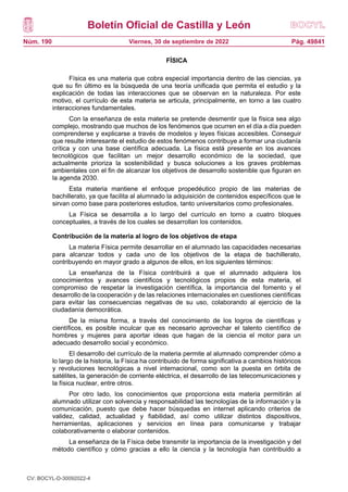 Boletín Oficial de Castilla y León
Núm. 190 Pág. 49841
Viernes, 30 de septiembre de 2022
FÍSICA
Física es una materia que cobra especial importancia dentro de las ciencias, ya
que su fin último es la búsqueda de una teoría unificada que permita el estudio y la
explicación de todas las interacciones que se observan en la naturaleza. Por este
motivo, el currículo de esta materia se articula, principalmente, en torno a las cuatro
interacciones fundamentales.
Con la enseñanza de esta materia se pretende desmentir que la física sea algo
complejo, mostrando que muchos de los fenómenos que ocurren en el día a día pueden
comprenderse y explicarse a través de modelos y leyes físicas accesibles. Conseguir
que resulte interesante el estudio de estos fenómenos contribuye a formar una ciudanía
crítica y con una base científica adecuada. La física está presente en los avances
tecnológicos que facilitan un mejor desarrollo económico de la sociedad, que
actualmente prioriza la sostenibilidad y busca soluciones a los graves problemas
ambientales con el fin de alcanzar los objetivos de desarrollo sostenible que figuran en
la agenda 2030.
Esta materia mantiene el enfoque propedéutico propio de las materias de
bachillerato, ya que facilita al alumnado la adquisición de contenidos específicos que le
sirvan como base para posteriores estudios, tanto universitarios como profesionales.
La Física se desarrolla a lo largo del currículo en torno a cuatro bloques
conceptuales, a través de los cuales se desarrollan los contenidos.
Contribución de la materia al logro de los objetivos de etapa
La materia Física permite desarrollar en el alumnado las capacidades necesarias
para alcanzar todos y cada uno de los objetivos de la etapa de bachillerato,
contribuyendo en mayor grado a algunos de ellos, en los siguientes términos:
La enseñanza de la Física contribuirá a que el alumnado adquiera los
conocimientos y avances científicos y tecnológicos propios de esta materia, el
compromiso de respetar la investigación científica, la importancia del fomento y el
desarrollo de la cooperación y de las relaciones internacionales en cuestiones científicas
para evitar las consecuencias negativas de su uso, colaborando al ejercicio de la
ciudadanía democrática.
De la misma forma, a través del conocimiento de los logros de científicas y
científicos, es posible inculcar que es necesario aprovechar el talento científico de
hombres y mujeres para aportar ideas que hagan de la ciencia el motor para un
adecuado desarrollo social y económico.
El desarrollo del currículo de la materia permite al alumnado comprender cómo a
lo largo de la historia, la Física ha contribuido de forma significativa a cambios históricos
y revoluciones tecnológicas a nivel internacional, como son la puesta en órbita de
satélites, la generación de corriente eléctrica, el desarrollo de las telecomunicaciones y
la física nuclear, entre otros.
Por otro lado, los conocimientos que proporciona esta materia permitirán al
alumnado utilizar con solvencia y responsabilidad las tecnologías de la información y la
comunicación, puesto que debe hacer búsquedas en internet aplicando criterios de
validez, calidad, actualidad y fiabilidad, así como utilizar distintos dispositivos,
herramientas, aplicaciones y servicios en línea para comunicarse y trabajar
colaborativamente o elaborar contenidos.
La enseñanza de la Física debe transmitir la importancia de la investigación y del
método científico y cómo gracias a ello la ciencia y la tecnología han contribuido a
CV: BOCYL-D-30092022-4
 