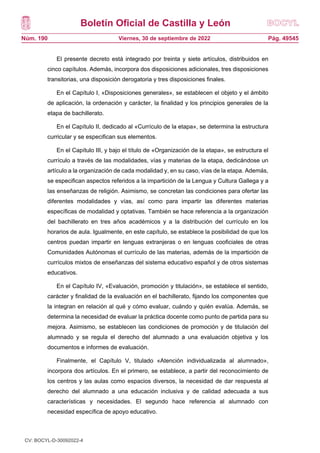 Boletín Oficial de Castilla y León
Núm. 190 Pág. 49545
Viernes, 30 de septiembre de 2022
El presente decreto está integrado por treinta y siete artículos, distribuidos en
cinco capítulos. Además, incorpora dos disposiciones adicionales, tres disposiciones
transitorias, una disposición derogatoria y tres disposiciones finales.
En el Capítulo I, «Disposiciones generales», se establecen el objeto y el ámbito
de aplicación, la ordenación y carácter, la finalidad y los principios generales de la
etapa de bachillerato.
En el Capítulo II, dedicado al «Currículo de la etapa», se determina la estructura
curricular y se especifican sus elementos.
En el Capítulo III, y bajo el título de «Organización de la etapa», se estructura el
currículo a través de las modalidades, vías y materias de la etapa, dedicándose un
artículo a la organización de cada modalidad y, en su caso, vías de la etapa. Además,
se especifican aspectos referidos a la impartición de la Lengua y Cultura Gallega y a
las enseñanzas de religión. Asimismo, se concretan las condiciones para ofertar las
diferentes modalidades y vías, así como para impartir las diferentes materias
específicas de modalidad y optativas. También se hace referencia a la organización
del bachillerato en tres años académicos y a la distribución del currículo en los
horarios de aula. Igualmente, en este capítulo, se establece la posibilidad de que los
centros puedan impartir en lenguas extranjeras o en lenguas cooficiales de otras
Comunidades Autónomas el currículo de las materias, además de la impartición de
currículos mixtos de enseñanzas del sistema educativo español y de otros sistemas
educativos.
En el Capítulo IV, «Evaluación, promoción y titulación», se establece el sentido,
carácter y finalidad de la evaluación en el bachillerato, fijando los componentes que
la integran en relación al qué y cómo evaluar, cuándo y quién evalúa. Además, se
determina la necesidad de evaluar la práctica docente como punto de partida para su
mejora. Asimismo, se establecen las condiciones de promoción y de titulación del
alumnado y se regula el derecho del alumnado a una evaluación objetiva y los
documentos e informes de evaluación.
Finalmente, el Capítulo V, titulado «Atención individualizada al alumnado»,
incorpora dos artículos. En el primero, se establece, a partir del reconocimiento de
los centros y las aulas como espacios diversos, la necesidad de dar respuesta al
derecho del alumnado a una educación inclusiva y de calidad adecuada a sus
características y necesidades. El segundo hace referencia al alumnado con
necesidad específica de apoyo educativo.
CV: BOCYL-D-30092022-4
 