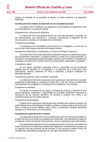 Boletín Oficial de Castilla y León
Núm. 190 Pág. 49842
Viernes, 30 de septiembre de 2022
mejorar el bienestar de la sociedad, el respeto al medio ambiente y el desarrollo
sostenible.
Contribución de la materia al desarrollo de las competencias clave
La materia Física contribuye a la adquisición de las distintas competencias clave
en el bachillerato en la siguiente medida:
Competencia en comunicación lingüística
La explicación de los fenómenos físicos por parte del alumnado y expresión de
sus observaciones con coherencia y corrección, posibilitando la selección de los
recursos para la consulta y el contraste de la información.
Competencia plurilingüe
La respuesta a las necesidades comunicativas en investigación y ciencia con el
uso de una o más lenguas además de la lengua materna.
Competencia matemática y competencia en ciencia, tecnología e ingeniería
La comprensión del mundo utilizando los métodos inductivos y deductivos propios
del razonamiento matemático, el método científico a través de la experimentación, la
indagación y las estrategias propias del trabajo científico para transmitir e interpretar sus
resultados y transformar el entorno de forma comprometida, responsable y sostenible.
Competencia digital
El uso seguro, saludable, sostenible, crítico y responsable de las tecnologías
digitales que se utilizarán en el tratamiento y la selección de la información para
comunicarse, resolver problemas de física e interpretar y producir materiales en
diferentes formatos.
Competencia personal, social y aprender a aprender
La colaboración de forma constructiva entre iguales para, de esta forma, aprender
a gestionar el aprendizaje en sociedad a lo largo de su vida. Así mismo, se desarrollan
las habilidades de autogestión y de resiliencia y la adaptación a los cambios.
Competencia ciudadana
El manejo con respeto de las reglas y normativa de la física y adopción de una
actitud dialogante, respetuosa y argumentada en el trabajo colaborativo valorando la
importancia de los avances científicos de hombres y mujeres, sus límites y las
cuestiones éticas que se puedan generar.
Competencia emprendedora
Empleo de los mecanismos del pensamiento científico para valorar el impacto y la
sostenibilidad de las metodologías científicas, analizar y evaluar desde el punto de vista
físico el entorno de forma reflexiva, ética, crítica y constructiva, tomando decisiones
basadas en la información y el conocimiento.
Competencias específicas de la materia
Los descriptores operativos de las competencias clave son el marco de referencia
a partir del cual se concretan las competencias específicas, convirtiéndose así éstas en
un segundo nivel de concreción de las primeras, ahora sí, específicas para cada materia.
Los descriptores operativos de las competencias clave son el marco de referencia
a partir del cual se concretan las competencias específicas, convirtiéndose así estas, en
un segundo nivel de concreción de las primeras. En el caso de la materia Física, las
competencias específicas se organizan en seis ejes relacionados entre sí.
CV: BOCYL-D-30092022-4
 