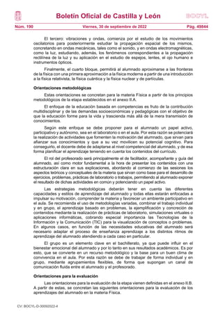 Boletín Oficial de Castilla y León
Núm. 190 Pág. 49844
Viernes, 30 de septiembre de 2022
El tercero: vibraciones y ondas, comienza por el estudio de los movimientos
oscilatorios para posteriormente estudiar la propagación espacial de los mismos,
concretando en ondas mecánicas, tales como el sonido, y en ondas electromagnéticas,
como la luz, estudiando, además, los fenómenos correspondientes a la propagación
rectilínea de la luz y su aplicación en el estudio de espejos, lentes, el ojo humano e
instrumentos ópticos.
Finalmente, el cuarto bloque, permitirá al alumnado aproximarse a las fronteras
de la física con una primera aproximación a la física moderna a partir de una introducción
a la física relativista, la física cuántica y la física nuclear y de partículas.
Orientaciones metodológicas
Estas orientaciones se concretan para la materia Física a partir de los principios
metodológicos de la etapa establecidos en el anexo II.A.
El enfoque de la educación basada en competencias es fruto de la contribución
multidisciplinar y de las demandas socioeconómicas y pedagógicas con el objetivo de
que la educación forme para la vida y trascienda más allá de la mera transmisión de
conocimientos.
Según este enfoque se debe proponer para el alumnado un papel activo,
participativo y autónomo, sea en el laboratorio o en el aula. Por esta razón se potenciará
la realización de actividades que fomenten la motivación del alumnado, que sirvan para
afianzar sus conocimientos y que a su vez movilicen su potencial cognitivo. Para
conseguirlo, el docente debe de adaptarse al nivel competencial del alumnado, y de esa
forma planificar el aprendizaje teniendo en cuenta los contenidos del currículo.
El rol del profesorado será principalmente el de facilitador, acompañante y guía del
alumnado, así como motor fundamental a la hora de presentar los contenidos con una
estructuración clara en sus explicaciones, abordando al comienzo de las sesiones los
aspectos teóricos y conceptuales de la materia que sirvan como base para el desarrollo de
ejercicios, problemas, prácticas de laboratorio o trabajos, permitiendo al alumnado exponer
el resultado de dichas actividades en común y potenciando un papel activo.
Las estrategias metodológicas deberán tener en cuenta las diferentes
capacidades y estilos de aprendizaje del alumnado y todas ellas estarán enfocadas a
impulsar su motivación, comprender la materia y favorecer un ambiente participativo en
el aula. Se recomienda el uso de metodologías variadas, combinar el trabajo individual
y en grupo, el aprendizaje basado en problemas, la ejemplificación y concreción de
contenidos mediante la realización de prácticas de laboratorio, simulaciones virtuales o
aplicaciones informáticas, cobrando especial importancia las Tecnologías de la
Información y la Comunicación (TIC) para la visualización de conceptos o problemas.
En algunos casos, en función de las necesidades educativas del alumnado será
necesario adaptar el proceso de enseñanza aprendizaje a los distintos ritmos de
aprendizaje del alumnado atendiendo a cada caso en particular.
El grupo es un elemento clave en el bachillerato, ya que puede influir en el
bienestar emocional del alumnado y por lo tanto en sus resultados académicos. Es por
esto, que se convierte en un recurso metodológico y la base para un buen clima de
convivencia en el aula. Por esta razón se debe de trabajar de forma individual y en
grupo, mediante agrupamientos flexibles, de forma que supongan un canal de
comunicación fluida entre el alumnado y el profesorado.
Orientaciones para la evaluación
Las orientaciones para la evaluación de la etapa vienen definidas en el anexo II.B.
A partir de estas, se concretan las siguientes orientaciones para la evaluación de los
aprendizajes del alumnado en la materia Física.
CV: BOCYL-D-30092022-4
 