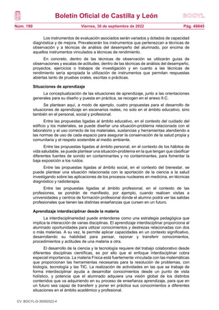 Boletín Oficial de Castilla y León
Núm. 190 Pág. 49845
Viernes, 30 de septiembre de 2022
Los instrumentos de evaluación asociados serán variados y dotados de capacidad
diagnóstica y de mejora. Prevalecerán los instrumentos que pertenezcan a técnicas de
observación y a técnicas de análisis del desempeño del alumnado, por encima de
aquellos instrumentos vinculados a técnicas de rendimiento.
En concreto, dentro de las técnicas de observación se utilizarán guías de
observaciones y escalas de actitudes; dentro de las técnicas de análisis del desempeño,
proyectos, ejercicios o trabajos de investigación y en cuanto a las técnicas de
rendimiento sería apropiada la utilización de instrumentos que permitan respuestas
abiertas tanto de pruebas orales, escritas o prácticas.
Situaciones de aprendizaje
La conceptualización de las situaciones de aprendizaje, junto a las orientaciones
generales para su diseño y puesta en práctica, se recogen en el anexo II.C.
Se plantean aquí, a modo de ejemplo, cuatro propuestas para el desarrollo de
situaciones de aprendizaje en escenarios reales, no solo en el ámbito educativo, sino
también en el personal, social y profesional.
Entre las propuestas ligadas al ámbito educativo, en el contexto del cuidado del
edificio y los materiales, se puede diseñar una situación-problema relacionada con el
laboratorio y el uso correcto de los materiales, sustancias y herramientas atendiendo a
las normas de uso de cada espacio para asegurar la conservación de la salud propia y
comunitaria y el respeto sostenible al medio ambiente.
Entre las propuestas ligadas al ámbito personal, en el contexto de los hábitos de
vida saludable, se puede plantear una situación-problema en la que tengan que clasificar
diferentes fuentes de sonido en contaminantes y no contaminantes, para fomentar la
baja exposición a los ruidos.
Entre las propuestas ligadas al ámbito social, en el contexto del bienestar, se
puede plantear una situación relacionada con la aportación de la ciencia a la salud
investigando sobre las aplicaciones de los procesos nucleares en medicina, en técnicas
diagnóstico y radioterapia.
Entre las propuestas ligadas al ámbito profesional, en el contexto de las
profesiones, se pondrán de manifiesto, por ejemplo, cuando realicen visitas a
universidades y centros de formación profesional donde el alumno podrá ver las salidas
profesionales que tienen las distintas enseñanzas que cursen en un futuro.
Aprendizaje interdisciplinar desde la materia
La interdisciplinariedad puede entenderse como una estrategia pedagógica que
implica la interacción de varias disciplinas. El aprendizaje interdisciplinar proporciona al
alumnado oportunidades para utilizar conocimientos y destrezas relacionadas con dos
o más materias. A su vez, le permite aplicar capacidades en un contexto significativo,
desarrollando su habilidad para pensar, razonar y transferir conocimientos,
procedimientos y actitudes de una materia a otra.
El desarrollo de la ciencia y la tecnología requiere del trabajo colaborativo desde
diferentes disciplinas científicas, es por ello que el enfoque interdisciplinar cobra
especial importancia. La materia Física está fuertemente vinculada con las matemáticas
que proporcionan las herramientas necesarias para la resolución de problemas, con
biología, tecnología y las TIC. La realización de actividades en las que se trabaje de
forma interdisciplinar ayuda a desarrollar conocimientos desde un punto de vista
holístico, y potencia que el alumnado adquiera una visión global de los distintos
contenidos que va adquiriendo en su proceso de enseñanza aprendizaje, para que en
un futuro sea capaz de transferir y poner en práctica sus conocimientos a diferentes
situaciones en el ámbito académico y profesional.
CV: BOCYL-D-30092022-4
 