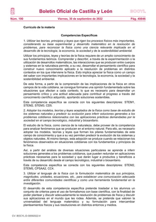 Boletín Oficial de Castilla y León
Núm. 190 Pág. 49846
Viernes, 30 de septiembre de 2022
Currículo de la materia
Competencias Específicas
1. Utilizar las teorías, principios y leyes que rigen los procesos físicos más importantes,
considerando su base experimental y desarrollo matemático en la resolución de
problemas, para reconocer la física como una ciencia relevante implicada en el
desarrollo de la tecnología, la economía, la sociedad y de la sostenibilidad ambiental.
Utilizar los principios, leyes y teorías de la física requiere de un amplio conocimiento de
sus fundamentos teóricos. Comprender y describir, a través de la experimentación o la
utilización de desarrollos matemáticos, las interacciones que se producen entre cuerpos
y sistemas en la naturaleza permite, a su vez, desarrollar el pensamiento científico para
construir nuevo conocimiento aplicado a la resolución de problemas en distintos
contextos en los que interviene la física. Esto implica apreciar la física como un campo
del saber con importantes implicaciones en la tecnología, la economía, la sociedad y la
sostenibilidad ambiental.
De esta forma, a partir de la comprensión de las implicaciones de la física en otros
campos de la vida cotidiana, se consigue formarse una opinión fundamentada sobre las
situaciones que afectan a cada contexto, lo que es necesario para desarrollar un
pensamiento crítico y una actitud adecuada para contribuir al progreso a través del
conocimiento científico adquirido, aportando soluciones sostenibles.
Esta competencia específica se conecta con los siguientes descriptores: STEM1,
STEM2, STEM3, CD5.
2. Adoptar los modelos, teorías y leyes aceptados de la física como base de estudio de
los sistemas naturales y predecir su evolución para inferir soluciones generales a los
problemas cotidianos relacionados con las aplicaciones prácticas demandadas por la
sociedad en el campo tecnológico, industrial y biosanitario.
El estudio de la física, como ciencia de la naturaleza, debe proveer de la competencia
para analizar fenómenos que se producen en el entorno natural. Para ello, es necesario
adoptar los modelos, teorías y leyes que forman los pilares fundamentales de este
campo de conocimiento y que a su vez permiten predecir la evolución de los sistemas y
objetos naturales. Al mismo tiempo, esta adopción se produce cuando se relacionan los
fenómenos observados en situaciones cotidianas con los fundamentos y principios de
la física.
Así, a partir del análisis de diversas situaciones particulares se aprende a inferir
soluciones generales a los problemas cotidianos, que pueden redundar en aplicaciones
prácticas necesarias para la sociedad y que darán lugar a productos y beneficios a
través de su desarrollo desde el campo tecnológico, industrial o biosanitario.
Esta competencia específica se conecta con los siguientes descriptores: STEM2,
STEM5, CPSAA2, CC4.
3. Utilizar el lenguaje de la física con la formulación matemática de sus principios,
magnitudes, unidades, ecuaciones, etc., para establecer una comunicación adecuada
entre diferentes comunidades científicas y como una herramienta fundamental en la
investigación.
El desarrollo de esta competencia específica pretende trasladar a los alumnos un
conjunto de criterios para el uso de formalismos con base científica, con la finalidad de
poder plantear y discutir adecuadamente la resolución de problemas de física y discutir
sus aplicaciones en el mundo que les rodea. Además, se pretende que valoren la
universalidad del lenguaje matemático y su formulación para intercambiar
planteamientos físicos y sus resoluciones en distintos entornos y medios.
CV: BOCYL-D-30092022-4
 