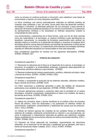 Boletín Oficial de Castilla y León
Núm. 190 Pág. 49848
Viernes, 30 de septiembre de 2022
como un proceso en continua evolución e innovación, para establecer unas bases de
conocimiento y relación con otras disciplinas científicas.
La física constituye una ciencia profundamente implicada en distintos ámbitos de
nuestras vidas cotidianas y que, por tanto, forma parte clave del desarrollo científico,
tecnológico e industrial. La adecuada aplicación de sus principios y leyes permite la
resolución de diversos problemas basados en los mismos conocimientos, y la aplicación
de planteamientos similares a los estudiados en distintas situaciones muestra la
universalidad de esta ciencia.
Los conocimientos y aplicaciones de la física forman, junto con los de otras ciencias
como las matemáticas o la tecnología, un sistema simbiótico cuyas aportaciones se
benefician mutuamente. La necesidad de formalizar experimentos para verificar los
estudios implica un incentivo en el desarrollo tecnológico y viceversa, el progreso de la
tecnología alumbra nuevos descubrimientos que precisan de explicación a través de las
ciencias básicas como la física. La colaboración entre distintas comunidades científicas
expertas en diferentes disciplinas es imprescindible en todo este desarrollo.
Esta competencia específica se conecta con los siguientes descriptores: STEM2,
STEM5, CPSAA5, CE1.
Criterios de evaluación
Competencia específica 1
1.1 Reconocer la relevancia de la física en el desarrollo de la ciencia, la tecnología, la
economía, la sociedad y la sostenibilidad ambiental, empleando adecuadamente los
fundamentos científicos relativos a esos ámbitos. (STEM2)
1.2 Resolver problemas de manera experimental y analítica, utilizando principios, leyes
y teorías de la física. (STEM1, STEM2, STEM3, CD5)
Competencia específica 2
2.1 Analizar y comprender la evolución de los sistemas naturales, utilizando modelos,
leyes y teorías de la física. (STEM2, CC4)
2.2 Inferir soluciones a problemas generales a partir del análisis de situaciones
particulares y las variables de que dependen. (STEM2, STEM5, CPSAA2)
2.3 Conocer aplicaciones prácticas y productos útiles para la sociedad en el campo
tecnológico, industrial y biosanitario, analizándolos en base a los modelos, las leyes y
las teorías de la física. (STEM2, STEM5, CC4)
Competencia específica 3
3.1 Aplicar los principios, leyes y teorías científicas en el análisis crítico de procesos
físicos del entorno, como los observados y los publicados en distintos medios de
comunicación, analizando, comprendiendo y explicando las causas que los producen.
(CCL1, CCL2, STEM4)
3.2 Utilizar de manera rigurosa las unidades de las variables físicas en diferentes
sistemas de unidades, empleando correctamente su notación y sus equivalencias, así
como la elaboración e interpretación adecuada de gráficas que relacionan variables
físicas, posibilitando una comunicación efectiva con toda la comunidad científica. (CCL1,
STEM1, STEM4, CD3)
3.3 Expresar de forma adecuada los resultados, argumentando las soluciones
obtenidas, en la resolución de los ejercicios y problemas que se plantean, bien sea a
través de situaciones reales o ideales. (CCL1, CCL5, STEM1, STEM4)
Competencia específica 4
CV: BOCYL-D-30092022-4
 