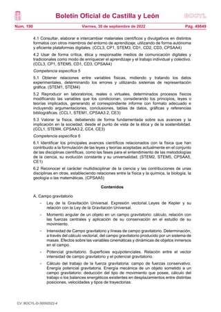 Boletín Oficial de Castilla y León
Núm. 190 Pág. 49849
Viernes, 30 de septiembre de 2022
4.1 Consultar, elaborar e intercambiar materiales científicos y divulgativos en distintos
formatos con otros miembros del entorno de aprendizaje, utilizando de forma autónoma
y eficiente plataformas digitales. (CCL3, CP1, STEM3, CD1, CD2, CD3, CPSAA4)
4.2 Usar de forma crítica, ética y responsable medios de comunicación digitales y
tradicionales como modo de enriquecer el aprendizaje y el trabajo individual y colectivo.
(CCL3, CP1, STEM5, CD1, CD3, CPSAA4)
Competencia específica 5
5.1 Obtener relaciones entre variables físicas, midiendo y tratando los datos
experimentales, determinando los errores y utilizando sistemas de representación
gráfica. (STEM1, STEM4)
5.2 Reproducir en laboratorios, reales o virtuales, determinados procesos físicos
modificando las variables que los condicionan, considerando los principios, leyes o
teorías implicados, generando el correspondiente informe con formato adecuado e
incluyendo argumentaciones, conclusiones, tablas de datos, gráficas y referencias
bibliográficas. (CCL1, STEM1, CPSAA3.2, CE3)
5.3 Valorar la física, debatiendo de forma fundamentada sobre sus avances y la
implicación en la sociedad, desde el punto de vista de la ética y de la sostenibilidad.
(CCL1, STEM4, CPSAA3.2, CC4, CE3)
Competencia específica 6
6.1 Identificar los principales avances científicos relacionados con la física que han
contribuido a la formulación de las leyes y teorías aceptadas actualmente en el conjunto
de las disciplinas científicas, como las fases para el entendimiento de las metodologías
de la ciencia, su evolución constante y su universalidad. (STEM2, STEM5, CPSAA5,
CE1)
6.2 Reconocer el carácter multidisciplinar de la ciencia y las contribuciones de unas
disciplinas en otras, estableciendo relaciones entre la física y la química, la biología, la
geología o las matemáticas. (CPSAA5)
Contenidos
A. Campo gravitatorio
- Ley de la Gravitación Universal. Expresión vectorial. Leyes de Kepler y su
relación con la Ley de la Gravitación Universal.
- Momento angular de un objeto en un campo gravitatorio: cálculo, relación con
las fuerzas centrales y aplicación de su conservación en el estudio de su
movimiento.
- Intensidad de Campo gravitatorio y líneas de campo gravitatorio. Determinación,
a través del cálculo vectorial, del campo gravitatorio producido por un sistema de
masas. Efectos sobre las variables cinemáticas y dinámicas de objetos inmersos
en el campo.
- Potencial gravitatorio. Superficies equipotenciales. Relación entre el vector
intensidad de campo gravitatorio y el potencial gravitatorio.
- Cálculo del trabajo de la fuerza gravitatoria: campo de fuerzas conservativo.
Energía potencial gravitatoria. Energía mecánica de un objeto sometido a un
campo gravitatorio: deducción del tipo de movimiento que posee, cálculo del
trabajo o los balances energéticos existentes en desplazamientos entre distintas
posiciones, velocidades y tipos de trayectorias.
CV: BOCYL-D-30092022-4
 