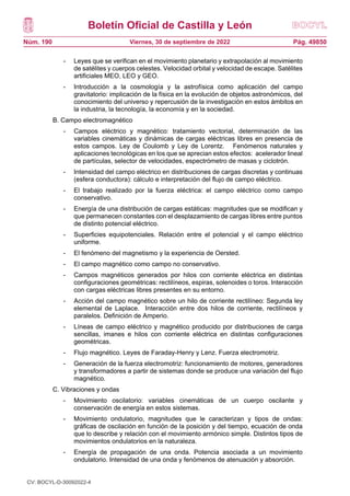 Boletín Oficial de Castilla y León
Núm. 190 Pág. 49850
Viernes, 30 de septiembre de 2022
- Leyes que se verifican en el movimiento planetario y extrapolación al movimiento
de satélites y cuerpos celestes. Velocidad orbital y velocidad de escape. Satélites
artificiales MEO, LEO y GEO.
- Introducción a la cosmología y la astrofísica como aplicación del campo
gravitatorio: implicación de la física en la evolución de objetos astronómicos, del
conocimiento del universo y repercusión de la investigación en estos ámbitos en
la industria, la tecnología, la economía y en la sociedad.
B. Campo electromagnético
- Campos eléctrico y magnético: tratamiento vectorial, determinación de las
variables cinemáticas y dinámicas de cargas eléctricas libres en presencia de
estos campos. Ley de Coulomb y Ley de Lorentz. Fenómenos naturales y
aplicaciones tecnológicas en los que se aprecian estos efectos: acelerador lineal
de partículas, selector de velocidades, espectrómetro de masas y ciclotrón.
- Intensidad del campo eléctrico en distribuciones de cargas discretas y continuas
(esfera conductora): cálculo e interpretación del flujo de campo eléctrico.
- El trabajo realizado por la fuerza eléctrica: el campo eléctrico como campo
conservativo.
- Energía de una distribución de cargas estáticas: magnitudes que se modifican y
que permanecen constantes con el desplazamiento de cargas libres entre puntos
de distinto potencial eléctrico.
- Superficies equipotenciales. Relación entre el potencial y el campo eléctrico
uniforme.
- El fenómeno del magnetismo y la experiencia de Oersted.
- El campo magnético como campo no conservativo.
- Campos magnéticos generados por hilos con corriente eléctrica en distintas
configuraciones geométricas: rectilíneos, espiras, solenoides o toros. Interacción
con cargas eléctricas libres presentes en su entorno.
- Acción del campo magnético sobre un hilo de corriente rectilíneo: Segunda ley
elemental de Laplace. Interacción entre dos hilos de corriente, rectilíneos y
paralelos. Definición de Amperio.
- Líneas de campo eléctrico y magnético producido por distribuciones de carga
sencillas, imanes e hilos con corriente eléctrica en distintas configuraciones
geométricas.
- Flujo magnético. Leyes de Faraday-Henry y Lenz. Fuerza electromotriz.
- Generación de la fuerza electromotriz: funcionamiento de motores, generadores
y transformadores a partir de sistemas donde se produce una variación del flujo
magnético.
C. Vibraciones y ondas
- Movimiento oscilatorio: variables cinemáticas de un cuerpo oscilante y
conservación de energía en estos sistemas.
- Movimiento ondulatorio, magnitudes que le caracterizan y tipos de ondas:
gráficas de oscilación en función de la posición y del tiempo, ecuación de onda
que lo describe y relación con el movimiento armónico simple. Distintos tipos de
movimientos ondulatorios en la naturaleza.
- Energía de propagación de una onda. Potencia asociada a un movimiento
ondulatorio. Intensidad de una onda y fenómenos de atenuación y absorción.
CV: BOCYL-D-30092022-4
 