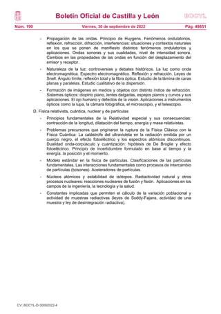 Boletín Oficial de Castilla y León
Núm. 190 Pág. 49851
Viernes, 30 de septiembre de 2022
- Propagación de las ondas. Principio de Huygens. Fenómenos ondulatorios,
reflexión, refracción, difracción, interferencias: situaciones y contextos naturales
en los que se ponen de manifiesto distintos fenómenos ondulatorios y
aplicaciones. Ondas sonoras y sus cualidades, nivel de intensidad sonora.
Cambios en las propiedades de las ondas en función del desplazamiento del
emisor y receptor.
- Naturaleza de la luz: controversias y debates históricos. La luz como onda
electromagnética. Espectro electromagnético. Reflexión y refracción. Leyes de
Snell. Ángulo límite, reflexión total y la fibra óptica. Estudio de la lámina de caras
planas y paralelas. Estudio cualitativo de la dispersión.
- Formación de imágenes en medios y objetos con distinto índice de refracción.
Sistemas ópticos: dioptrio plano, lentes delgadas, espejos planos y curvos y sus
aplicaciones. El ojo humano y defectos de la visión. Aplicaciones a instrumentos
ópticos como la lupa, la cámara fotográfica, el microscopio, y el telescopio.
D. Física relativista, cuántica, nuclear y de partículas
- Principios fundamentales de la Relatividad especial y sus consecuencias:
contracción de la longitud, dilatación del tiempo, energía y masa relativistas.
- Problemas precursores que originaron la ruptura de la Física Clásica con la
Física Cuántica: La catástrofe del ultravioleta en la radiación emitida por un
cuerpo negro, el efecto fotoeléctrico y los espectros atómicos discontinuos.
Dualidad onda-corpúsculo y cuantización: hipótesis de De Broglie y efecto
fotoeléctrico. Principio de incertidumbre formulado en base al tiempo y la
energía, la posición y el momento.
- Modelo estándar en la física de partículas. Clasificaciones de las partículas
fundamentales. Las interacciones fundamentales como procesos de intercambio
de partículas (bosones). Aceleradores de partículas.
- Núcleos atómicos y estabilidad de isótopos. Radiactividad natural y otros
procesos nucleares: reacciones nucleares de fusión y fisión. Aplicaciones en los
campos de la ingeniería, la tecnología y la salud.
- Constantes implicadas que permiten el cálculo de la variación poblacional y
actividad de muestras radiactivas (leyes de Soddy-Fajans, actividad de una
muestra y ley de desintegración radiactiva).
CV: BOCYL-D-30092022-4
 