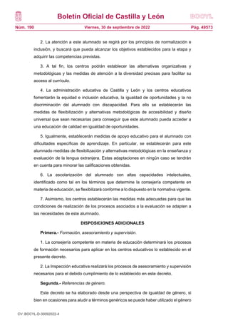 Boletín Oficial de Castilla y León
Núm. 190 Pág. 49573
Viernes, 30 de septiembre de 2022
2. La atención a este alumnado se regirá por los principios de normalización e
inclusión, y buscará que pueda alcanzar los objetivos establecidos para la etapa y
adquirir las competencias previstas.
3. A tal fin, los centros podrán establecer las alternativas organizativas y
metodológicas y las medidas de atención a la diversidad precisas para facilitar su
acceso al currículo.
4. La administración educativa de Castilla y León y los centros educativos
fomentarán la equidad e inclusión educativa, la igualdad de oportunidades y la no
discriminación del alumnado con discapacidad. Para ello se establecerán las
medidas de flexibilización y alternativas metodológicas de accesibilidad y diseño
universal que sean necesarias para conseguir que este alumnado pueda acceder a
una educación de calidad en igualdad de oportunidades.
5. Igualmente, establecerán medidas de apoyo educativo para el alumnado con
dificultades específicas de aprendizaje. En particular, se establecerán para este
alumnado medidas de flexibilización y alternativas metodológicas en la enseñanza y
evaluación de la lengua extranjera. Estas adaptaciones en ningún caso se tendrán
en cuenta para minorar las calificaciones obtenidas.
6. La escolarización del alumnado con altas capacidades intelectuales,
identificado como tal en los términos que determine la consejería competente en
materia de educación, se flexibilizará conforme a lo dispuesto en la normativa vigente.
7. Asimismo, los centros establecerán las medidas más adecuadas para que las
condiciones de realización de los procesos asociados a la evaluación se adapten a
las necesidades de este alumnado.
DISPOSICIONES ADICIONALES
Primera.- Formación, asesoramiento y supervisión.
1. La consejería competente en materia de educación determinará los procesos
de formación necesarios para aplicar en los centros educativos lo establecido en el
presente decreto.
2. La Inspección educativa realizará los procesos de asesoramiento y supervisión
necesarios para el debido cumplimiento de lo establecido en este decreto.
Segunda.- Referencias de género.
Este decreto se ha elaborado desde una perspectiva de igualdad de género, si
bien en ocasiones para aludir a términos genéricos se puede haber utilizado el género
CV: BOCYL-D-30092022-4
 