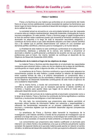 Boletín Oficial de Castilla y León
Núm. 190 Pág. 49852
Viernes, 30 de septiembre de 2022
FÍSICA Y QUÍMICA
Física y la Química es una materia que profundiza en el conocimiento del medio
físico en el que vivimos satisfaciendo nuestra necesidad de explicar los fenómenos que
tienen lugar al mismo tiempo que sustenta el desarrollo tecnológico, clave para la mejora
de la calidad de vida.
La sociedad actual se encuentra en una encrucijada teniendo que dar respuesta
a nuevos retos en materia medioambiental, desarrollo sostenible y búsqueda de nuevos
recursos energéticos. En este sentido, Física y Química juega un papel fundamental a
la hora de resolver estas cuestiones puesto que aumenta la formación científica que el
alumnado ha adquirido a lo largo de toda la educación secundaria obligatoria y
contribuye de forma activa a que cada estudiante adquiera una base cultural científica
rica y de calidad que le permita desenvolverse con soltura en una sociedad que
demanda perfiles científicos y técnicos para la investigación y el mundo laboral.
La finalidad de esta materia no solo contribuye a profundizar en la adquisición de
conocimientos, destrezas y actitudes de la ciencia, sino también a encaminar al
alumnado a diseñar su perfil personal y profesional de acuerdo con las que serán sus
preferencias para el futuro. Así mismo, también se contribuye al desarrollo de los
Objetivos de Desarrollo Sostenible 2030 (ODS).
Contribución de la materia al logro de los objetivos de etapa
La materia Física y Química permite desarrollar en el alumnado las capacidades
necesarias para alcanzar todos y cada uno de los objetivos de la etapa de bachillerato,
contribuyendo en mayor grado a algunos de ellos, en los siguientes términos:
La enseñanza de la Física y Química contribuirá a que el alumnado adquiera los
conocimientos propios de esta materia y pueda analizar la relación de dependencia
entre nuestras formas de vida y el entorno demostrando un compromiso ético y
ecosocialmente responsable con las actividades y hábitos que conducen al logro de los
de los Objetivos de Desarrollo Sostenible contribuyendo de este modo al ejercicio de
una ciudadanía responsable.
De la misma forma, a través del conocimiento de los logros de científicas y
científicos, es posible inculcar que es necesario aprovechar el talento científico de
hombres y mujeres para aportar ideas que hagan de la ciencia el motor para un
adecuado desarrollo social y económico.
El desarrollo del currículo de la materia permite al alumnado comprender como a
lo largo de la historia, Física y Química ha contribuido de forma significativa a cambios
históricos y revoluciones tecnológicas a nivel internacional.
Por otro lado, los conocimientos que proporciona esta materia permitirán al
alumnado utilizar fuentes de información fiables con solvencia y responsabilidad y,
utilizando las herramientas necesarias en un proceso colaborativo, podrán crear
recursos y contenidos digitales que les permitirán desarrollar algunas competencias
tecnológicas.
La enseñanza de Física y Química debe transmitir la importancia de la
investigación y del método científico a través de los proyectos de investigación que se
plantean a lo largo del curso y cómo la ciencia y la tecnología han contribuido a mejorar
el bienestar de la sociedad, el respeto al medio ambiente y el desarrollo sostenible.
Los conocimientos que proporciona esta materia cualificarán al alumnado para
intervenir con criterio frente a los problemas a los que se enfrenta actualmente nuestra
sociedad. De especial interés es lo que esta materia puede aportar en relación al cambio
climático, la defensa del desarrollo sostenible y el reto que supone la utilización creciente
CV: BOCYL-D-30092022-4
 