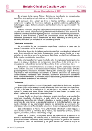 Boletín Oficial de Castilla y León
Núm. 190 Pág. 49854
Viernes, 30 de septiembre de 2022
En el caso de la materia Física y Química de bachillerato, las competencias
específicas se organizan en seis ejes que se relacionan entre sí:
El alumnado debe aplicar las leyes y teorías científicas adecuadas para
comprender y explicar los fenómenos naturales y resolver problemas aplicando las
metodologías propias de la ciencia como son la observación, la experimentación y la
indagación.
Deberá, así mismo, interpretar y transmitir información con corrección en el lenguaje
universal de la ciencia, empleando con rigor herramientas matemáticas en la resolución de
problemas, usando plataformas digitales y técnicas variadas de colaboración y cooperación.
Valorará el papel de la física y química en una sociedad basada en valores éticos y
sostenibles, poniendo en valor la preservación del medio ambiente y la salud pública, el
desarrollo económico y la búsqueda de una sociedad igualitaria.
Criterios de evaluación
La adquisición de las competencias específicas constituye la base para la
evaluación competencial del alumnado.
El nivel de desarrollo de cada competencia específica vendrá determinado por el
grado de consecución de los criterios de evaluación con los que se vincula, por lo que
estos han de entenderse como herramientas de diagnóstico en relación con el desarrollo
de las propias competencias específicas.
Estos criterios se han formulado vinculados a los descriptores de las competencias
clave en la etapa, a través de las competencias específicas, de tal forma que no se
produzca una evaluación de la materia independiente de las competencias clave.
Este enfoque competencial implica la necesidad de que los criterios de evaluación
midan tanto los productos finales esperados (resultados) como los procesos y actitudes
que acompañan su elaboración. Para ello, y dado que los aprendizajes propios de Física
y Química se han desarrollado habitualmente a partir de situaciones de aprendizaje
contextualizadas, bien reales o bien simuladas, los criterios de evaluación se deberán
ahora comprobar mediante la puesta en práctica de técnicas y procedimientos también
contextualizados a la realidad del alumnado.
Contenidos
Los contenidos se han formulado integrando conocimientos, destrezas y actitudes
cuyo aprendizaje resulta necesario para la adquisición de las competencias específicas.
Por ello, a la hora de su determinación se han tenido en cuenta los criterios de
evaluación, puesto que estos últimos determinan los aprendizajes necesarios para
adquirir cada una de las competencias específicas.
A pesar de ello, en el currículo establecido en este decreto no se presentan los
contenidos vinculados directamente a cada criterio de evaluación, ya que las
competencias específicas se evaluarán a través de la puesta en acción de diferentes
contenidos. De esta manera se otorga al profesorado la flexibilidad suficiente para que
pueda establecer en su programación docente las conexiones que demanden los
criterios de evaluación en función de las situaciones de aprendizaje que al efecto diseñe.
Los contenidos de la materia Física y Química se estructuran en seis bloques, a
saber: Enlace químico y estructura de la materia, las reacciones químicas, química
orgánica, cinemática, estática y dinámica y energía
Dentro de la Química, en el primer bloque se profundiza en el estudio de la
estructura de la materia y del enlace químico. A continuación, el bloque de reacciones
químicas ahonda en los cálculos estequiométricos y cálculos, en general, con sistemas
fisicoquímicos, como las disoluciones y los gases ideales. Por último, el bloque de
CV: BOCYL-D-30092022-4
 