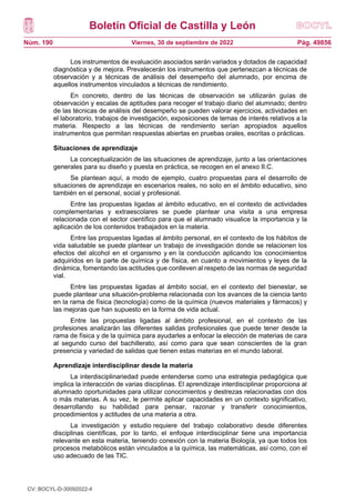 Boletín Oficial de Castilla y León
Núm. 190 Pág. 49856
Viernes, 30 de septiembre de 2022
Los instrumentos de evaluación asociados serán variados y dotados de capacidad
diagnóstica y de mejora. Prevalecerán los instrumentos que pertenezcan a técnicas de
observación y a técnicas de análisis del desempeño del alumnado, por encima de
aquellos instrumentos vinculados a técnicas de rendimiento.
En concreto, dentro de las técnicas de observación se utilizarán guías de
observación y escalas de aptitudes para recoger el trabajo diario del alumnado; dentro
de las técnicas de análisis del desempeño se pueden valorar ejercicios, actividades en
el laboratorio, trabajos de investigación, exposiciones de temas de interés relativos a la
materia. Respecto a las técnicas de rendimiento serían apropiados aquellos
instrumentos que permitan respuestas abiertas en pruebas orales, escritas o prácticas.
Situaciones de aprendizaje
La conceptualización de las situaciones de aprendizaje, junto a las orientaciones
generales para su diseño y puesta en práctica, se recogen en el anexo II.C.
Se plantean aquí, a modo de ejemplo, cuatro propuestas para el desarrollo de
situaciones de aprendizaje en escenarios reales, no solo en el ámbito educativo, sino
también en el personal, social y profesional.
Entre las propuestas ligadas al ámbito educativo, en el contexto de actividades
complementarias y extraescolares se puede plantear una visita a una empresa
relacionada con el sector científico para que el alumnado visualice la importancia y la
aplicación de los contenidos trabajados en la materia.
Entre las propuestas ligadas al ámbito personal, en el contexto de los hábitos de
vida saludable se puede plantear un trabajo de investigación donde se relacionen los
efectos del alcohol en el organismo y en la conducción aplicando los conocimientos
adquiridos en la parte de química y de física, en cuanto a movimientos y leyes de la
dinámica, fomentando las actitudes que conlleven al respeto de las normas de seguridad
vial.
Entre las propuestas ligadas al ámbito social, en el contexto del bienestar, se
puede plantear una situación-problema relacionada con los avances de la ciencia tanto
en la rama de física (tecnología) como de la química (nuevos materiales y fármacos) y
las mejoras que han supuesto en la forma de vida actual.
Entre las propuestas ligadas al ámbito profesional, en el contexto de las
profesiones analizarán las diferentes salidas profesionales que puede tener desde la
rama de física y de la química para ayudarles a enfocar la elección de materias de cara
al segundo curso del bachillerato, así como para que sean conscientes de la gran
presencia y variedad de salidas que tienen estas materias en el mundo laboral.
Aprendizaje interdisciplinar desde la materia
La interdisciplinariedad puede entenderse como una estrategia pedagógica que
implica la interacción de varias disciplinas. El aprendizaje interdisciplinar proporciona al
alumnado oportunidades para utilizar conocimientos y destrezas relacionadas con dos
o más materias. A su vez, le permite aplicar capacidades en un contexto significativo,
desarrollando su habilidad para pensar, razonar y transferir conocimientos,
procedimientos y actitudes de una materia a otra.
La investigación y estudio requiere del trabajo colaborativo desde diferentes
disciplinas científicas, por lo tanto, el enfoque interdisciplinar tiene una importancia
relevante en esta materia, teniendo conexión con la materia Biología, ya que todos los
procesos metabólicos están vinculados a la química, las matemáticas, así como, con el
uso adecuado de las TIC.
CV: BOCYL-D-30092022-4
 