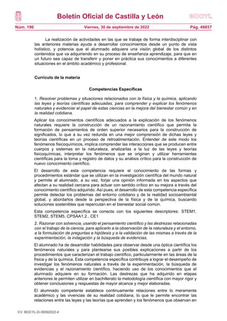 Boletín Oficial de Castilla y León
Núm. 190 Pág. 49857
Viernes, 30 de septiembre de 2022
La realización de actividades en las que se trabaje de forma interdisciplinar con
las anteriores materias ayuda a desarrollar conocimientos desde un punto de vista
holístico, y potencia que el alumnado adquiera una visión global de los distintos
contenidos que va adquiriendo en su proceso de enseñanza aprendizaje, para que en
un futuro sea capaz de transferir y poner en práctica sus conocimientos a diferentes
situaciones en el ámbito académico y profesional.
Currículo de la materia
Competencias Específicas
1. Resolver problemas y situaciones relacionados con la física y la química, aplicando
las leyes y teorías científicas adecuadas, para comprender y explicar los fenómenos
naturales y evidenciar el papel de estas ciencias en la mejora del bienestar común y en
la realidad cotidiana.
Aplicar los conocimientos científicos adecuados a la explicación de los fenómenos
naturales requiere la construcción de un razonamiento científico que permita la
formación de pensamientos de orden superior necesarios para la construcción de
significados, lo que a su vez redunda en una mejor comprensión de dichas leyes y
teorías científicas en un proceso de retroalimentación. Entender de este modo los
fenómenos fisicoquímicos, implica comprender las interacciones que se producen entre
cuerpos y sistemas en la naturaleza, analizarlas a la luz de las leyes y teorías
fisicoquímicas, interpretar los fenómenos que se originan y utilizar herramientas
científicas para la toma y registro de datos y su análisis crítico para la construcción de
nuevo conocimiento científico.
El desarrollo de esta competencia requiere el conocimiento de las formas y
procedimientos estándar que se utilizan en la investigación científica del mundo natural
y permite al alumnado, a su vez, forjar una opinión informada en los aspectos que
afectan a su realidad cercana para actuar con sentido crítico en su mejora a través del
conocimiento científico adquirido. Así pues, el desarrollo de esta competencia específica
permite detectar los problemas del entorno cotidiano y de la realidad socioambiental
global, y abordarlos desde la perspectiva de la física y de la química, buscando
soluciones sostenibles que repercutan en el bienestar social común.
Esta competencia específica se conecta con los siguientes descriptores: STEM1,
STEM2, STEM5, CPSAA1.2., CE1
2. Razonar con solvencia, usando el pensamiento científico y las destrezas relacionadas
con el trabajo de la ciencia, para aplicarlo a la observación de la naturaleza y el entorno,
a la formulación de preguntas e hipótesis y a la validación de las mismas a través de la
experimentación, la indagación y la búsqueda de evidencias.
El alumnado ha de desarrollar habilidades para observar desde una óptica científica los
fenómenos naturales y para plantearse sus posibles explicaciones a partir de los
procedimientos que caracterizan el trabajo científico, particularmente en las áreas de la
física y de la química. Esta competencia específica contribuye a lograr el desempeño de
investigar los fenómenos naturales a través de la experimentación, la búsqueda de
evidencias y el razonamiento científico, haciendo uso de los conocimientos que el
alumnado adquiere en su formación. Las destrezas que ha adquirido en etapas
anteriores le permiten utilizar en bachillerato la metodología científica con mayor rigor y
obtener conclusiones y respuestas de mayor alcance y mejor elaboradas.
El alumnado competente establece continuamente relaciones entre lo meramente
académico y las vivencias de su realidad cotidiana, lo que le permite encontrar las
relaciones entre las leyes y las teorías que aprenden y los fenómenos que observan en
CV: BOCYL-D-30092022-4
 