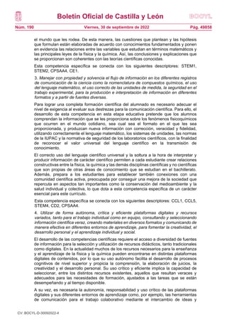 Boletín Oficial de Castilla y León
Núm. 190 Pág. 49858
Viernes, 30 de septiembre de 2022
el mundo que les rodea. De esta manera, las cuestiones que plantean y las hipótesis
que formulan están elaboradas de acuerdo con conocimientos fundamentados y ponen
en evidencia las relaciones entre las variables que estudian en términos matemáticos y
las principales leyes de la física y la química. Así, las conclusiones y explicaciones que
se proporcionan son coherentes con las teorías científicas conocidas.
Esta competencia específica se conecta con los siguientes descriptores: STEM1,
STEM2, CPSAA4, CE1.
3. Manejar con propiedad y solvencia el flujo de información en los diferentes registros
de comunicación de la ciencia como la nomenclatura de compuestos químicos, el uso
del lenguaje matemático, el uso correcto de las unidades de medida, la seguridad en el
trabajo experimental, para la producción e interpretación de información en diferentes
formatos y a partir de fuentes diversas.
Para lograr una completa formación científica del alumnado es necesario adecuar el
nivel de exigencia al evaluar sus destrezas para la comunicación científica. Para ello, el
desarrollo de esta competencia en esta etapa educativa pretende que los alumnos
comprendan la información que se les proporciona sobre los fenómenos fisicoquímicos
que ocurren en el mundo cotidiano, sea cual sea el formato en el que les sea
proporcionada, y produzcan nueva información con corrección, veracidad y fidelidad,
utilizando correctamente el lenguaje matemático, los sistemas de unidades, las normas
de la IUPAC y la normativa de seguridad de los laboratorios científicos, con la finalidad
de reconocer el valor universal del lenguaje científico en la transmisión de
conocimiento.
El correcto uso del lenguaje científico universal y la soltura a la hora de interpretar y
producir información de carácter científico permiten a cada estudiante crear relaciones
constructivas entre la física, la química y las demás disciplinas científicas y no científicas
que son propias de otras áreas de conocimiento que se estudian en el bachillerato.
Además, prepara a los estudiantes para establecer también conexiones con una
comunidad científica activa, preocupada por conseguir una mejora de la sociedad que
repercuta en aspectos tan importantes como la conservación del medioambiente y la
salud individual y colectiva, lo que dota a esta competencia específica de un carácter
esencial para este currículo.
Esta competencia específica se conecta con los siguientes descriptores: CCL1, CCL5,
STEM4, CD2, CPSAA4.
4. Utilizar de forma autónoma, crítica y eficiente plataformas digitales y recursos
variados, tanto para el trabajo individual como en equipo, consultando y seleccionando
información científica veraz, creando materiales en diversos formatos y comunicando de
manera efectiva en diferentes entornos de aprendizaje, para fomentar la creatividad, el
desarrollo personal y el aprendizaje individual y social.
El desarrollo de las competencias científicas requiere el acceso a diversidad de fuentes
de información para la selección y utilización de recursos didácticos, tanto tradicionales
como digitales. En la actualidad muchos de los recursos necesarios para la enseñanza
y el aprendizaje de la física y la química pueden encontrarse en distintas plataformas
digitales de contenidos, por lo que su uso autónomo facilita el desarrollo de procesos
cognitivos de nivel superior y propicia la comprensión, la elaboración de juicios, la
creatividad y el desarrollo personal. Su uso crítico y eficiente implica la capacidad de
seleccionar, entre los distintos recursos existentes, aquellos que resultan veraces y
adecuados para las necesidades de formación, ajustados a las tareas que se están
desempeñando y al tiempo disponible.
A su vez, es necesaria la autonomía, responsabilidad y uso crítico de las plataformas
digitales y sus diferentes entornos de aprendizaje como, por ejemplo, las herramientas
de comunicación para el trabajo colaborativo mediante el intercambio de ideas y
CV: BOCYL-D-30092022-4
 