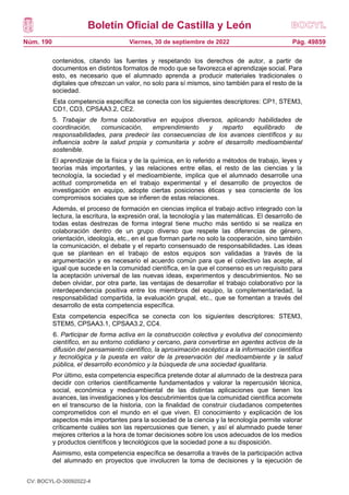 Boletín Oficial de Castilla y León
Núm. 190 Pág. 49859
Viernes, 30 de septiembre de 2022
contenidos, citando las fuentes y respetando los derechos de autor, a partir de
documentos en distintos formatos de modo que se favorezca el aprendizaje social. Para
esto, es necesario que el alumnado aprenda a producir materiales tradicionales o
digitales que ofrezcan un valor, no solo para sí mismos, sino también para el resto de la
sociedad.
Esta competencia específica se conecta con los siguientes descriptores: CP1, STEM3,
CD1, CD3, CPSAA3.2, CE2.
5. Trabajar de forma colaborativa en equipos diversos, aplicando habilidades de
coordinación, comunicación, emprendimiento y reparto equilibrado de
responsabilidades, para predecir las consecuencias de los avances científicos y su
influencia sobre la salud propia y comunitaria y sobre el desarrollo medioambiental
sostenible.
El aprendizaje de la física y de la química, en lo referido a métodos de trabajo, leyes y
teorías más importantes, y las relaciones entre ellas, el resto de las ciencias y la
tecnología, la sociedad y el medioambiente, implica que el alumnado desarrolle una
actitud comprometida en el trabajo experimental y el desarrollo de proyectos de
investigación en equipo, adopte ciertas posiciones éticas y sea consciente de los
compromisos sociales que se infieren de estas relaciones.
Además, el proceso de formación en ciencias implica el trabajo activo integrado con la
lectura, la escritura, la expresión oral, la tecnología y las matemáticas. El desarrollo de
todas estas destrezas de forma integral tiene mucho más sentido si se realiza en
colaboración dentro de un grupo diverso que respete las diferencias de género,
orientación, ideología, etc., en el que forman parte no solo la cooperación, sino también
la comunicación, el debate y el reparto consensuado de responsabilidades. Las ideas
que se plantean en el trabajo de estos equipos son validadas a través de la
argumentación y es necesario el acuerdo común para que el colectivo las acepte, al
igual que sucede en la comunidad científica, en la que el consenso es un requisito para
la aceptación universal de las nuevas ideas, experimentos y descubrimientos. No se
deben olvidar, por otra parte, las ventajas de desarrollar el trabajo colaborativo por la
interdependencia positiva entre los miembros del equipo, la complementariedad, la
responsabilidad compartida, la evaluación grupal, etc., que se fomentan a través del
desarrollo de esta competencia específica.
Esta competencia específica se conecta con los siguientes descriptores: STEM3,
STEM5, CPSAA3.1, CPSAA3.2, CC4.
6. Participar de forma activa en la construcción colectiva y evolutiva del conocimiento
científico, en su entorno cotidiano y cercano, para convertirse en agentes activos de la
difusión del pensamiento científico, la aproximación escéptica a la información científica
y tecnológica y la puesta en valor de la preservación del medioambiente y la salud
pública, el desarrollo económico y la búsqueda de una sociedad igualitaria.
Por último, esta competencia específica pretende dotar al alumnado de la destreza para
decidir con criterios científicamente fundamentados y valorar la repercusión técnica,
social, económica y medioambiental de las distintas aplicaciones que tienen los
avances, las investigaciones y los descubrimientos que la comunidad científica acomete
en el transcurso de la historia, con la finalidad de construir ciudadanos competentes
comprometidos con el mundo en el que viven. El conocimiento y explicación de los
aspectos más importantes para la sociedad de la ciencia y la tecnología permite valorar
críticamente cuáles son las repercusiones que tienen, y así el alumnado puede tener
mejores criterios a la hora de tomar decisiones sobre los usos adecuados de los medios
y productos científicos y tecnológicos que la sociedad pone a su disposición.
Asimismo, esta competencia específica se desarrolla a través de la participación activa
del alumnado en proyectos que involucren la toma de decisiones y la ejecución de
CV: BOCYL-D-30092022-4
 