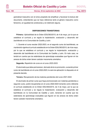 Boletín Oficial de Castilla y León
Núm. 190 Pág. 49574
Viernes, 30 de septiembre de 2022
gramatical masculino con el único propósito de simplificar y favorecer la lectura del
documento, entendiendo que se hace referencia tanto al género masculino como
femenino, en igualdad de condiciones y sin distinción alguna.
DISPOSICIONES TRANSITORIAS
Primera.- Aplicabilidad de la Orden EDU/363/2015, de 4 de mayo, por la que se
establece el currículo y se regula la implantación, evaluación y desarrollo del
bachillerato en la Comunidad de Castilla y León.
1. Durante el curso escolar 2022-2023, en el segundo curso de bachillerato, se
mantendrá vigente el currículo establecido en la Orden EDU/363/2015, de 4 de mayo,
por la que se establece el currículo y se regula la implantación, evaluación y
desarrollo del bachillerato en la Comunidad de Castilla y León. En todo caso, se
tendrá en cuenta que los estándares de aprendizaje evaluables que figuran en los
anexos de dicha orden tienen carácter meramente orientativo.
Segunda. Repetición de curso en el curso 2022-2023.
El alumnado que deba permanecer, derivado de la no promoción, cursando primer
curso de bachillerato en el curso 2022-2023, le será de aplicación lo dispuesto en el
presente decreto.
Tercera. Recuperación de las materias pendientes del curso 2021-2022.
El alumnado de primer curso que haya promocionado con materias pendientes a
segundo curso, podrá recuperarlas en el curso 2022-2023 tomando como referente
el currículo establecido en la Orden EDU/363/2015, de 4 de mayo, por la que se
establece el currículo y se regula la implantación, evaluación y desarrollo del
bachillerato en la Comunidad de Castilla y León, teniendo en cuenta que los
estándares de aprendizaje evaluables que figuran en los anexos de dicha orden
tienen carácter meramente orientativo.
DISPOSICIÓN DEROGATORIA
Derogación normativa.
Queda derogada la Orden EDU/363/2015, de 4 de mayo, por la que se establece
el currículo y se regula la implantación, evaluación y desarrollo del bachillerato en la
Comunidad de Castilla y León.
CV: BOCYL-D-30092022-4
 