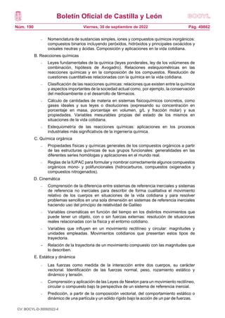 Boletín Oficial de Castilla y León
Núm. 190 Pág. 49862
Viernes, 30 de septiembre de 2022
- Nomenclatura de sustancias simples, iones y compuestos químicos inorgánicos:
compuestos binarios incluyendo peróxidos, hidróxidos y principales oxoácidos y
oxisales neutras y ácidas. Composición y aplicaciones en la vida cotidiana.
B. Reacciones químicas
- Leyes fundamentales de la química (leyes ponderales, ley de los volúmenes de
combinación, hipótesis de Avogadro). Relaciones estequiométricas en las
reacciones químicas y en la composición de los compuestos. Resolución de
cuestiones cuantitativas relacionadas con la química en la vida cotidiana.
- Clasificación de las reacciones químicas: relaciones que existen entre la química
y aspectos importantes de la sociedad actual como, por ejemplo, la conservación
del medioambiente o el desarrollo de fármacos.
- Cálculo de cantidades de materia en sistemas fisicoquímicos concretos, como
gases ideales y sus leyes o disoluciones (expresando su concentración en
porcentaje en masa, porcentaje en volumen, g/L y fracción molar) y sus
propiedades. Variables mesurables propias del estado de los mismos en
situaciones de la vida cotidiana.
- Estequiometría de las reacciones químicas: aplicaciones en los procesos
industriales más significativos de la ingeniería química.
C. Química orgánica
- Propiedades físicas y químicas generales de los compuestos orgánicos a partir
de las estructuras químicas de sus grupos funcionales: generalidades en las
diferentes series homólogas y aplicaciones en el mundo real.
- Reglas de la IUPAC para formular y nombrar correctamente algunos compuestos
orgánicos mono- y polifuncionales (hidrocarburos, compuestos oxigenados y
compuestos nitrogenados).
D. Cinemática
- Comprensión de la diferencia entre sistemas de referencia inerciales y sistemas
de referencia no inerciales para describir de forma cualitativa el movimiento
relativo de los cuerpos en situaciones de la vida cotidiana y para resolver
problemas sencillos en una sola dimensión en sistemas de referencia inerciales
haciendo uso del principio de relatividad de Galileo
- Variables cinemáticas en función del tiempo en los distintos movimientos que
puede tener un objeto, con o sin fuerzas externas: resolución de situaciones
reales relacionadas con la física y el entorno cotidiano.
- Variables que influyen en un movimiento rectilíneo y circular: magnitudes y
unidades empleadas. Movimientos cotidianos que presentan estos tipos de
trayectoria.
- Relación de la trayectoria de un movimiento compuesto con las magnitudes que
lo describen.
E. Estática y dinámica
- Las fuerzas como medida de la interacción entre dos cuerpos, su carácter
vectorial. Identificación de las fuerzas normal, peso, rozamiento estático y
dinámico y tensión.
- Comprensión y aplicación de las Leyes de Newton para un movimiento rectilíneo,
circular o compuesto bajo la perspectiva de un sistema de referencia inercial.
- Predicción, a partir de la composición vectorial, del comportamiento estático o
dinámico de una partícula y un sólido rígido bajo la acción de un par de fuerzas.
CV: BOCYL-D-30092022-4
 