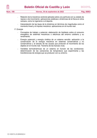 Boletín Oficial de Castilla y León
Núm. 190 Pág. 49863
Viernes, 30 de septiembre de 2022
- Relación de la mecánica vectorial aplicada sobre una partícula con su estado de
reposo o de movimiento: aplicaciones estáticas o dinámicas de la física en otros
campos, como la ingeniería o el deporte.
- Interpretación de las leyes de la dinámica en términos de magnitudes como el
momento lineal y el impulso mecánico: aplicaciones en el mundo real.
F. Energía
- Conceptos de trabajo y potencia: elaboración de hipótesis sobre el consumo
energético de sistemas mecánicos o eléctricos del entorno cotidiano y su
rendimiento.
- Energía potencial y energía cinética de un sistema sencillo: aplicación a la
conservación de la energía mecánica en sistemas conservativos y no
conservativos y al estudio de las causas que producen el movimiento de los
objetos en el mundo real. Teorema de las fuerzas vivas.
- Variables termodinámicas de un sistema en función de las condiciones:
determinación de las variaciones de temperatura que experimenta y las
transferencias de energía que se producen con su entorno.
CV: BOCYL-D-30092022-4
 