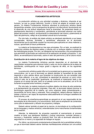 Boletín Oficial de Castilla y León
Núm. 190 Pág. 49864
Viernes, 30 de septiembre de 2022
FUNDAMENTOS ARTÍSTICOS
La producción artística es una actividad compleja y dinámica, inherente al ser
humano, ya que su propia definición, función o forma se adapta al contexto que la
genera. La materia Fundamentos Artísticos abordará la producción artística desde
perspectivas variadas, como la perspectiva de género o la intercultural, favoreciendo así
el desarrollo de una actitud respetuosa hacia la diversidad. Se presentará desde un
planteamiento diacrónico y comparativo, permitiendo al alumnado alcanzar una visión
global del proceso creativo, enriqueciendo la interpretación del mismo y potenciando el
valor del patrimonio, reflejo de la pluralidad cultural de la humanidad.
Por otro lado, el análisis del objeto artístico se planteará atendiendo a sus bases
conceptuales, técnicas, formarles y semánticas, afianzando en el alumnado
herramientas que le permitirán ampliar los recursos para aplicarlos en otras materias o,
incluso, aproximarlo al futuro profesional.
La materia se fundamentará en tres ejes principales. Por un lado, se analizará la
producción artística de distintos estilos y culturas con un enfoque objetivo a través de
las metodologías propias. Por otro, se trabajarán las herramientas y los procedimientos
que permitirán al alumnado ser autónomo en la realización de tareas y proyectos. Y, por
último, se sensibilizará al alumnado, sobre el valor del patrimonio y de la cultura visual.
Contribución de la materia al logro de los objetivos de etapa
La materia Fundamentos Artísticos permite desarrollar en el alumnado las
capacidades necesarias para alcanzar todos y cada uno de los objetivos de la etapa de
bachillerato, contribuyendo en mayor grado a algunos de ellos, en los siguientes
términos:
La producción artística puede influir en la sociedad que la genera por su capacidad
comunicativa, por lo que el alumnado se deberá plantear la necesidad de que ésta
responda a unos valores éticos que fomenten la construcción de una sociedad más
justa. Esta reflexión, a su vez, consolidará la capacidad de alcanzar un juicio crítico
sobre el valor de la creatividad. Igualmente, se analizará el tratamiento dado a las
mujeres en el campo del arte, tanto en el pasado como en la actualidad, con el fin de
fomentar la equidad entre hombres y mujeres.
Por otro lado, la materia implicará el análisis objetivo de obras de arte existentes
y el planteamiento de proyectos originales. Para ello, el alumnado deberá dominar la
terminología específica de la materia, así como organizar ideas coherentemente y
transmitirlas de forma clara y ordenada. Para conseguirlo, deberá afianzar hábitos de
trabajo y lectura y ser capaz de expresarse adecuadamente en la lengua castellana de
forma escrita y oral.
El proceso de enseñanza-aprendizaje se apoyará en el uso responsable de las
tecnologías de la información y la comunicación, tanto para la ampliación de contenidos
como para la elaboración y difusión de proyectos y trabajos.
Deberá valorar también el papel de la ciencia y la tecnología en la configuración
de los lenguajes y medios artísticos, entendiéndolas como instrumentos fundamentales
de la creación.
Además, la elaboración de proyectos supondrá el acercamiento al proceso
creativo al tener que plantearse hipótesis y buscar soluciones, controlar tiempos y
recursos y, finalmente, realizar un producto final. Con ello el alumnado afianzará la
seguridad en sí mismo y la capacidad de trabajar en equipo.
Por último, se promoverá constantemente el desarrollo de la sensibilidad artística,
ya que el alumnado deberá valorar distintas manifestaciones artísticas con una actitud
CV: BOCYL-D-30092022-4
 