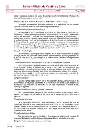 Boletín Oficial de Castilla y León
Núm. 190 Pág. 49865
Viernes, 30 de septiembre de 2022
crítica y razonada, evitando los juicios de valor personal y fomentando el interés por la
cultura y la necesidad de conservarla.
Contribución de la materia al desarrollo de las competencias clave
La materia Fundamentos Artísticos contribuye a la adquisición de las distintas
competencias clave en el bachillerato en la siguiente medida:
Competencia en comunicación lingüística
La competencia en comunicación lingüística es clave para la comunicación,
construcción y elaboración de pensamiento crítico personal. Por lo tanto, a través de la
misma, el alumnado movilizará sus capacidades cognitivas, procedimentales y
actitudinales de forma habitual. La consulta y lectura de distintas fuentes impulsará el
fomento a la lectura y contribuirá a la adquisición de conocimientos, como y la capacidad
de transmitirlos de forma clara y ordenada, escrita y oralmente, empleando una
terminología adecuada. Pero también será un instrumento esencial para la organización,
elaboración y exposición de proyectos grupales, entendiendo la lengua como una
herramienta que favorece el trato respetuoso e inclusivo con los otros.
Competencia plurilingüe
La competencia plurilingüe estará presente en la materia al analizar el propio
concepto de arte y sus distintas formulaciones dependiendo del espacio y el tiempo en
el que se han producido, contribuyendo al conocimiento y respeto de la pluralidad
cultural.
Competencia matemática y competencia en ciencia, tecnología e ingeniería
Esta competencia potenciará la capacidad de analizar la producción artística de
forma objetiva. Desde el estudio de la obra o del estilo se establecerán las
características esenciales que permitirán al alumno alcanzar una visión global y
diacrónica de la creación. Por otro lado, el uso de metodologías propias de la materia y
el tratamiento adecuado de la información, favorecerán la interpretación de la obra de
arte desde una perspectiva objetiva y diversa.
Competencia digital
La competencia digital será un apoyo imprescindible tanto para la ampliación de
conocimientos como para el tratamiento de la información, así como para la elaboración
de material. Se impulsará la necesidad de un uso responsable y crítico de las
tecnologías digitales.
Competencia personal, social y aprender a aprender
Esta competencia se trabajará a partir del acercamiento a las vivencias de los
artistas y de los propios compañeros, así como con el trabajo autónomo, individual o
colectivo.
Competencia ciudadana
La competencia ciudadana será fundamental en la materia ya que la
contextualización de la obra supondrá vincular la producción a las sociedades que la
generan, reflexionar sobre las relaciones entre los distintos componentes de las obras y
sus raíces filosóficas o éticas, permitiendo la construcción de juicios personales sobre
la realidad social actual.
Competencia emprendedora
Esta competencia estará vinculada a los proyectos artísticos al conllevar la
necesidad de evaluar medios, diseñar estrategias y obtener resultados originales.
Competencia en conciencia y expresión culturales
CV: BOCYL-D-30092022-4
 