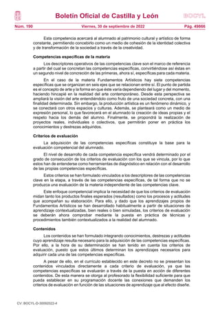 Boletín Oficial de Castilla y León
Núm. 190 Pág. 49866
Viernes, 30 de septiembre de 2022
Esta competencia acercará al alumnado al patrimonio cultural y artístico de forma
constante, permitiendo concebirlo como un medio de cohesión de la identidad colectiva
y de transformación de la sociedad a través de la creatividad.
Competencias específicas de la materia
Los descriptores operativos de las competencias clave son el marco de referencia
a partir del cual se concretan las competencias específicas, convirtiéndose así éstas en
un segundo nivel de concreción de las primeras, ahora sí, específicas para cada materia.
En el caso de la materia Fundamentos Artísticos hay siete competencias
específicas que se organizan en seis ejes que se relacionan entre sí. El punto de partida
es el concepto de arte y la forma en que éste varía dependiendo del lugar y del momento,
haciendo hincapié en la realidad del arte contemporáneo. Desde esta perspectiva se
ampliará la visión del arte entendiéndolo como fruto de una sociedad concreta, con una
finalidad determinada. Sin embargo, la producción artística es un fenómeno dinámico, y
se conectará con otros espacios y culturas. Además, se planteará como un medio de
expresión personal, lo que favorecerá en el alumnado la creación de ideas propias y el
respeto hacia los demás del alumno. Finalmente, se propondrá la realización de
proyectos reales, individuales o colectivos, que permitirán poner en práctica los
conocimientos y destrezas adquiridos.
Criterios de evaluación
La adquisición de las competencias específicas constituye la base para la
evaluación competencial del alumnado.
El nivel de desarrollo de cada competencia específica vendrá determinado por el
grado de consecución de los criterios de evaluación con los que se vincula, por lo que
estos han de entenderse como herramientas de diagnóstico en relación con el desarrollo
de las propias competencias específicas.
Estos criterios se han formulado vinculados a los descriptores de las competencias
clave en la etapa, a través de las competencias específicas, de tal forma que no se
produzca una evaluación de la materia independiente de las competencias clave.
Este enfoque competencial implica la necesidad de que los criterios de evaluación
midan tanto los productos finales esperados (resultados) como los procesos y actitudes
que acompañan su elaboración. Para ello, y dado que los aprendizajes propios de
Fundamentos Artísticos se han desarrollado habitualmente a partir de situaciones de
aprendizaje contextualizadas, bien reales o bien simuladas, los criterios de evaluación
se deberán ahora comprobar mediante la puesta en práctica de técnicas y
procedimientos también contextualizados a la realidad del alumnado.
Contenidos
Los contenidos se han formulado integrando conocimientos, destrezas y actitudes
cuyo aprendizaje resulta necesario para la adquisición de las competencias específicas.
Por ello, a la hora de su determinación se han tenido en cuenta los criterios de
evaluación, puesto que estos últimos determinan los aprendizajes necesarios para
adquirir cada una de las competencias específicas.
A pesar de ello, en el currículo establecido en este decreto no se presentan los
contenidos vinculados directamente a cada criterio de evaluación, ya que las
competencias específicas se evaluarán a través de la puesta en acción de diferentes
contenidos. De esta manera se otorga al profesorado la flexibilidad suficiente para que
pueda establecer en su programación docente las conexiones que demanden los
criterios de evaluación en función de las situaciones de aprendizaje que al efecto diseñe.
CV: BOCYL-D-30092022-4
 