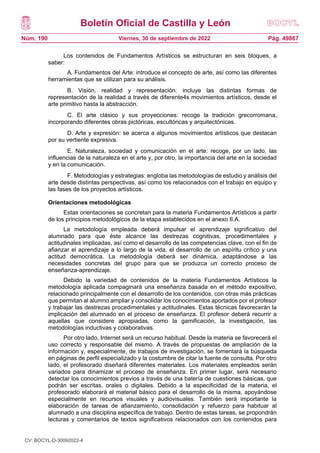 Boletín Oficial de Castilla y León
Núm. 190 Pág. 49867
Viernes, 30 de septiembre de 2022
Los contenidos de Fundamentos Artísticos se estructuran en seis bloques, a
saber:
A. Fundamentos del Arte: introduce el concepto de arte, así como las diferentes
herramientas que se utilizan para su análisis.
B. Visión, realidad y representación: incluye las distintas formas de
representación de la realidad a través de diferente4s movimientos artísticos, desde el
arte primitivo hasta la abstracción.
C. El arte clásico y sus proyecciones: recoge la tradición grecorromana,
incorporando diferentes obras pictóricas, escultóricas y arquitectónicas.
D. Arte y expresión: se acerca a algunos movimientos artísticos que destacan
por su vertiente expresiva.
E. Naturaleza, sociedad y comunicación en el arte: recoge, por un lado, las
influencias de la naturaleza en el arte y, por otro, la importancia del arte en la sociedad
y en la comunicación.
F. Metodologías y estrategias: engloba las metodologías de estudio y análisis del
arte desde distintas perspectivas, así como los relacionados con el trabajo en equipo y
las fases de los proyectos artísticos.
Orientaciones metodológicas
Estas orientaciones se concretan para la materia Fundamentos Artísticos a partir
de los principios metodológicos de la etapa establecidos en el anexo II.A.
La metodología empleada deberá impulsar el aprendizaje significativo del
alumnado para que éste alcance las destrezas cognitivas, procedimentales y
actitudinales implicadas, así como el desarrollo de las competencias clave, con el fin de
afianzar el aprendizaje a lo largo de la vida, el desarrollo de un espíritu crítico y una
actitud democrática. La metodología deberá ser dinámica, adaptándose a las
necesidades concretas del grupo para que se produzca un correcto proceso de
enseñanza-aprendizaje.
Debido la variedad de contenidos de la materia Fundamentos Artísticos la
metodología aplicada compaginará una enseñanza basada en el método expositivo,
relacionado principalmente con el desarrollo de los contenidos, con otras más prácticas
que permitan al alumno ampliar y consolidar los conocimientos aportados por el profesor
y trabajar las destrezas procedimentales y actitudinales. Estas técnicas favorecerán la
implicación del alumnado en el proceso de enseñanza. El profesor deberá recurrir a
aquellas que considere apropiadas, como la gamificación, la investigación, las
metodologías inductivas y colaborativas.
Por otro lado, Internet será un recurso habitual. Desde la materia se favorecerá el
uso correcto y responsable del mismo. A través de propuestas de ampliación de la
información y, especialmente, de trabajos de investigación, se fomentará la búsqueda
en páginas de perfil especializado y la costumbre de citar la fuente de consulta. Por otro
lado, el profesorado diseñará diferentes materiales. Los materiales empleados serán
variados para dinamizar el proceso de enseñanza. En primer lugar, será necesario
detectar los conocimientos previos a través de una batería de cuestiones básicas, que
podrán ser escritas, orales o digitales. Debido a la especificidad de la materia, el
profesorado elaborará el material básico para el desarrollo de la misma, apoyándose
especialmente en recursos visuales y audiovisuales. También será importante la
elaboración de tareas de afianzamiento, consolidación y refuerzo para habituar al
alumnado a una disciplina específica de trabajo. Dentro de estas tareas, se propondrán
lecturas y comentarios de textos significativos relacionados con los contenidos para
CV: BOCYL-D-30092022-4
 