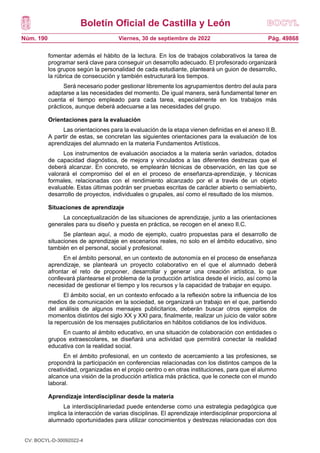 Boletín Oficial de Castilla y León
Núm. 190 Pág. 49868
Viernes, 30 de septiembre de 2022
fomentar además el hábito de la lectura. En los de trabajos colaborativos la tarea de
programar será clave para conseguir un desarrollo adecuado. El profesorado organizará
los grupos según la personalidad de cada estudiante, planteará un guion de desarrollo,
la rúbrica de consecución y también estructurará los tiempos.
Será necesario poder gestionar libremente los agrupamientos dentro del aula para
adaptarse a las necesidades del momento. De igual manera, será fundamental tener en
cuenta el tiempo empleado para cada tarea, especialmente en los trabajos más
prácticos, aunque deberá adecuarse a las necesidades del grupo.
Orientaciones para la evaluación
Las orientaciones para la evaluación de la etapa vienen definidas en el anexo II.B.
A partir de estas, se concretan las siguientes orientaciones para la evaluación de los
aprendizajes del alumnado en la materia Fundamentos Artísticos.
Los instrumentos de evaluación asociados a la materia serán variados, dotados
de capacidad diagnóstica, de mejora y vinculados a las diferentes destrezas que el
deberá alcanzar. En concreto, se emplearán técnicas de observación, en las que se
valorará el compromiso del el en el proceso de enseñanza-aprendizaje, y técnicas
formales, relacionadas con el rendimiento alcanzado por el a través de un objeto
evaluable. Estas últimas podrán ser pruebas escritas de carácter abierto o semiabierto,
desarrollo de proyectos, individuales o grupales, así como el resultado de los mismos.
Situaciones de aprendizaje
La conceptualización de las situaciones de aprendizaje, junto a las orientaciones
generales para su diseño y puesta en práctica, se recogen en el anexo II.C.
Se plantean aquí, a modo de ejemplo, cuatro propuestas para el desarrollo de
situaciones de aprendizaje en escenarios reales, no solo en el ámbito educativo, sino
también en el personal, social y profesional.
En el ámbito personal, en un contexto de autonomía en el proceso de enseñanza
aprendizaje, se planteará un proyecto colaborativo en el que el alumnado deberá
afrontar el reto de proponer, desarrollar y generar una creación artística, lo que
conllevará plantearse el problema de la producción artística desde el inicio, así como la
necesidad de gestionar el tiempo y los recursos y la capacidad de trabajar en equipo.
El ámbito social, en un contexto enfocado a la reflexión sobre la influencia de los
medios de comunicación en la sociedad, se organizará un trabajo en el que, partiendo
del análisis de algunos mensajes publicitarios, deberán buscar otros ejemplos de
momentos distintos del siglo XX y XXI para, finalmente, realizar un juicio de valor sobre
la repercusión de los mensajes publicitarios en hábitos cotidianos de los individuos.
En cuanto al ámbito educativo, en una situación de colaboración con entidades o
grupos extraescolares, se diseñará una actividad que permitirá conectar la realidad
educativa con la realidad social.
En el ámbito profesional, en un contexto de acercamiento a las profesiones, se
propondrá la participación en conferencias relacionadas con los distintos campos de la
creatividad, organizadas en el propio centro o en otras instituciones, para que el alumno
alcance una visión de la producción artística más práctica, que le conecte con el mundo
laboral.
Aprendizaje interdisciplinar desde la materia
La interdisciplinariedad puede entenderse como una estrategia pedagógica que
implica la interacción de varias disciplinas. El aprendizaje interdisciplinar proporciona al
alumnado oportunidades para utilizar conocimientos y destrezas relacionadas con dos
CV: BOCYL-D-30092022-4
 